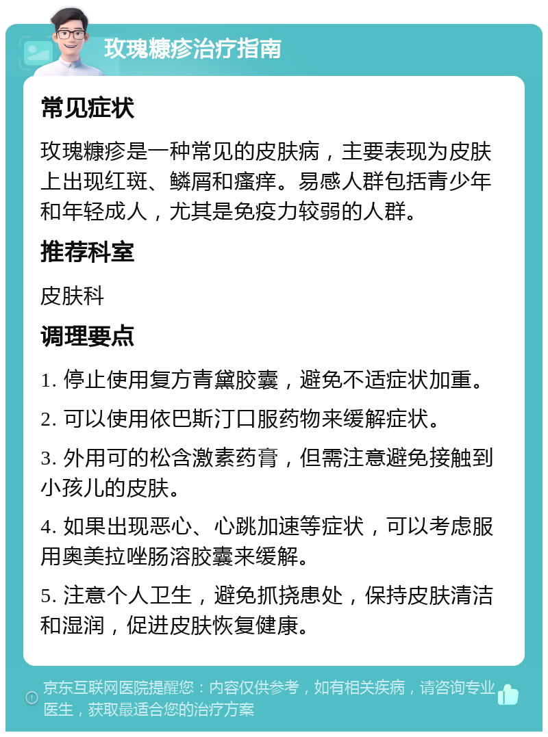 玫瑰糠疹治疗指南 常见症状 玫瑰糠疹是一种常见的皮肤病，主要表现为皮肤上出现红斑、鳞屑和瘙痒。易感人群包括青少年和年轻成人，尤其是免疫力较弱的人群。 推荐科室 皮肤科 调理要点 1. 停止使用复方青黛胶囊，避免不适症状加重。 2. 可以使用依巴斯汀口服药物来缓解症状。 3. 外用可的松含激素药膏，但需注意避免接触到小孩儿的皮肤。 4. 如果出现恶心、心跳加速等症状，可以考虑服用奥美拉唑肠溶胶囊来缓解。 5. 注意个人卫生，避免抓挠患处，保持皮肤清洁和湿润，促进皮肤恢复健康。