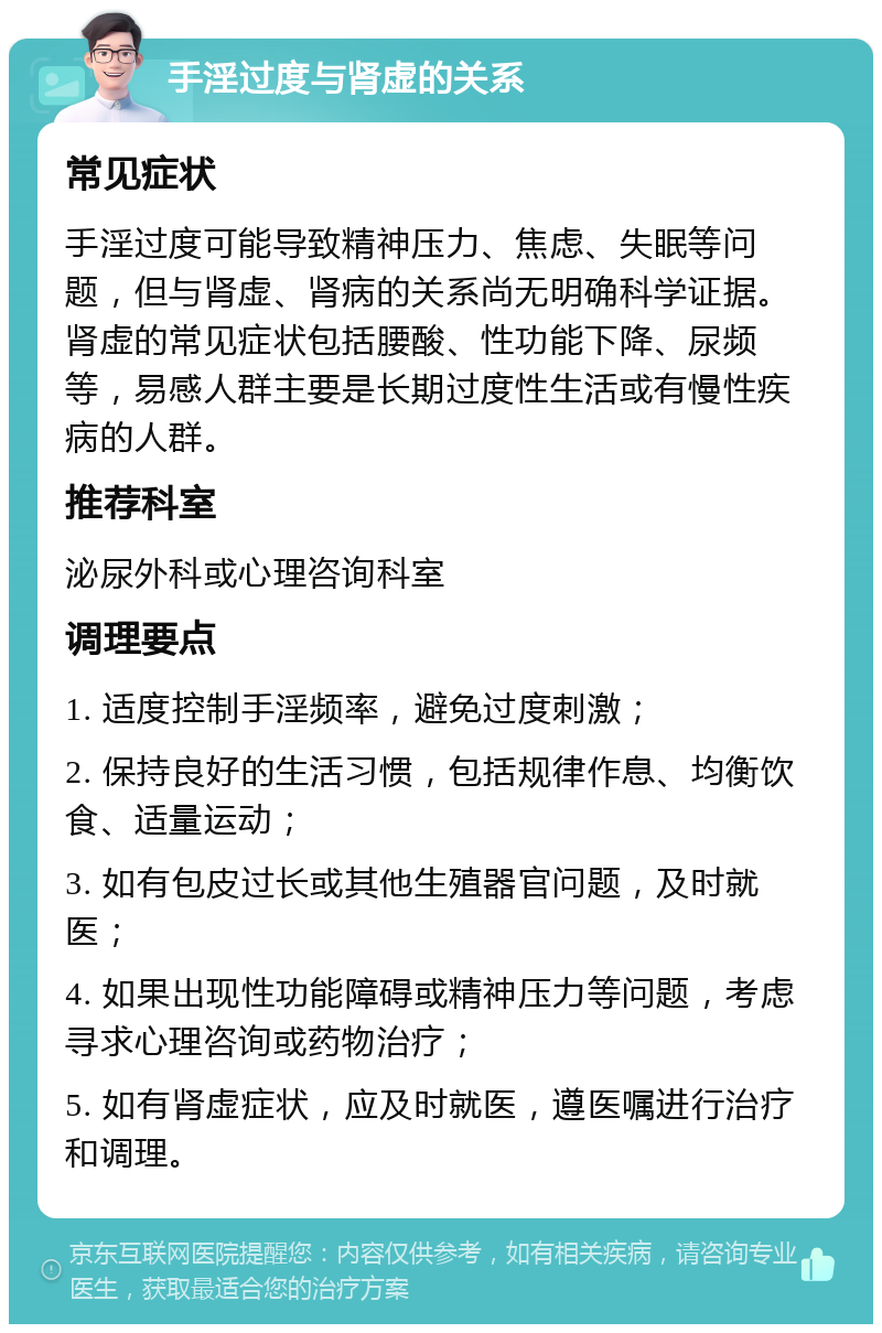 手淫过度与肾虚的关系 常见症状 手淫过度可能导致精神压力、焦虑、失眠等问题，但与肾虚、肾病的关系尚无明确科学证据。肾虚的常见症状包括腰酸、性功能下降、尿频等，易感人群主要是长期过度性生活或有慢性疾病的人群。 推荐科室 泌尿外科或心理咨询科室 调理要点 1. 适度控制手淫频率，避免过度刺激； 2. 保持良好的生活习惯，包括规律作息、均衡饮食、适量运动； 3. 如有包皮过长或其他生殖器官问题，及时就医； 4. 如果出现性功能障碍或精神压力等问题，考虑寻求心理咨询或药物治疗； 5. 如有肾虚症状，应及时就医，遵医嘱进行治疗和调理。