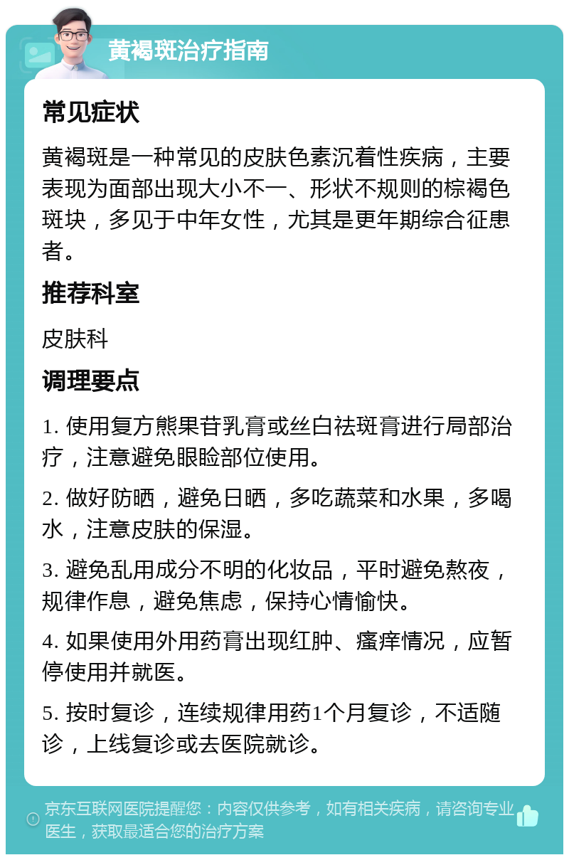 黄褐斑治疗指南 常见症状 黄褐斑是一种常见的皮肤色素沉着性疾病，主要表现为面部出现大小不一、形状不规则的棕褐色斑块，多见于中年女性，尤其是更年期综合征患者。 推荐科室 皮肤科 调理要点 1. 使用复方熊果苷乳膏或丝白祛斑膏进行局部治疗，注意避免眼睑部位使用。 2. 做好防晒，避免日晒，多吃蔬菜和水果，多喝水，注意皮肤的保湿。 3. 避免乱用成分不明的化妆品，平时避免熬夜，规律作息，避免焦虑，保持心情愉快。 4. 如果使用外用药膏出现红肿、瘙痒情况，应暂停使用并就医。 5. 按时复诊，连续规律用药1个月复诊，不适随诊，上线复诊或去医院就诊。