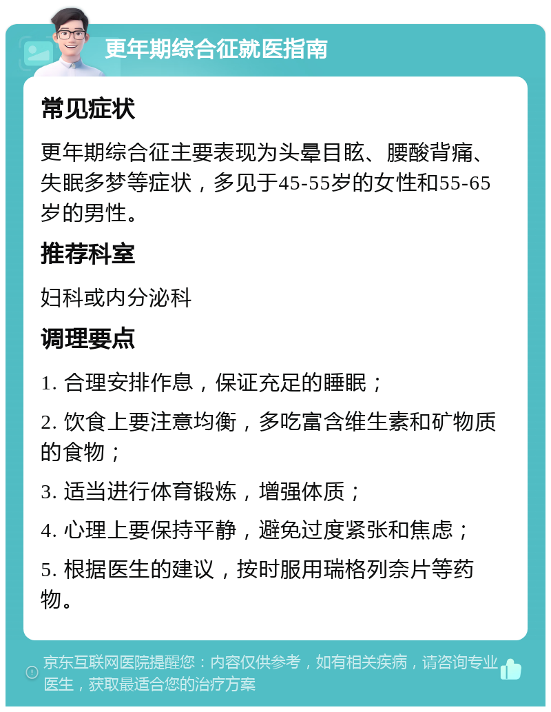 更年期综合征就医指南 常见症状 更年期综合征主要表现为头晕目眩、腰酸背痛、失眠多梦等症状，多见于45-55岁的女性和55-65岁的男性。 推荐科室 妇科或内分泌科 调理要点 1. 合理安排作息，保证充足的睡眠； 2. 饮食上要注意均衡，多吃富含维生素和矿物质的食物； 3. 适当进行体育锻炼，增强体质； 4. 心理上要保持平静，避免过度紧张和焦虑； 5. 根据医生的建议，按时服用瑞格列奈片等药物。