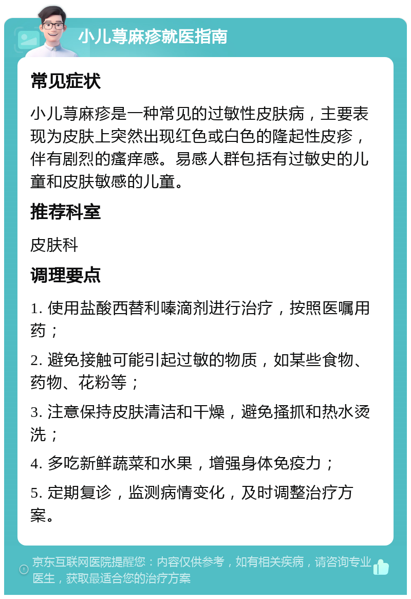 小儿荨麻疹就医指南 常见症状 小儿荨麻疹是一种常见的过敏性皮肤病，主要表现为皮肤上突然出现红色或白色的隆起性皮疹，伴有剧烈的瘙痒感。易感人群包括有过敏史的儿童和皮肤敏感的儿童。 推荐科室 皮肤科 调理要点 1. 使用盐酸西替利嗪滴剂进行治疗，按照医嘱用药； 2. 避免接触可能引起过敏的物质，如某些食物、药物、花粉等； 3. 注意保持皮肤清洁和干燥，避免搔抓和热水烫洗； 4. 多吃新鲜蔬菜和水果，增强身体免疫力； 5. 定期复诊，监测病情变化，及时调整治疗方案。