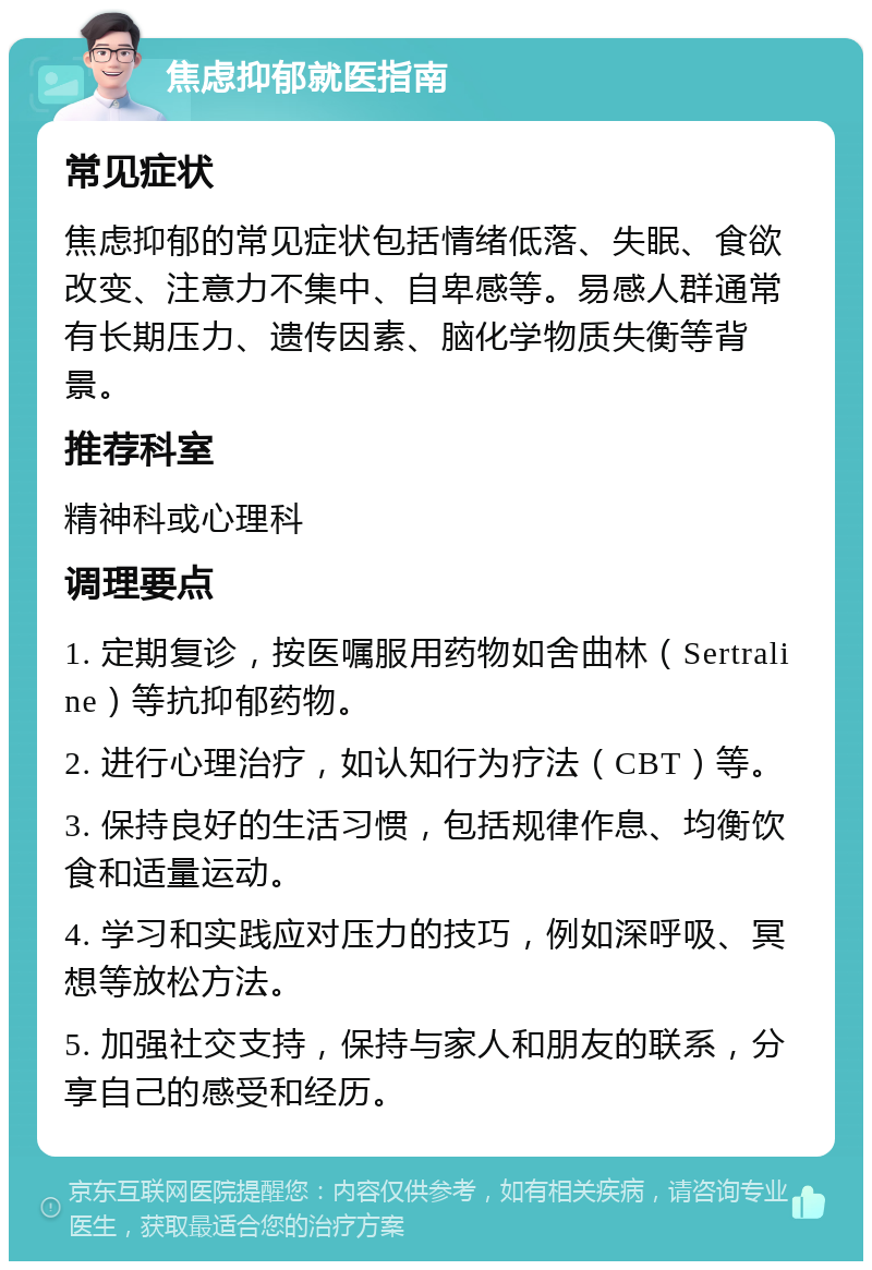 焦虑抑郁就医指南 常见症状 焦虑抑郁的常见症状包括情绪低落、失眠、食欲改变、注意力不集中、自卑感等。易感人群通常有长期压力、遗传因素、脑化学物质失衡等背景。 推荐科室 精神科或心理科 调理要点 1. 定期复诊，按医嘱服用药物如舍曲林（Sertraline）等抗抑郁药物。 2. 进行心理治疗，如认知行为疗法（CBT）等。 3. 保持良好的生活习惯，包括规律作息、均衡饮食和适量运动。 4. 学习和实践应对压力的技巧，例如深呼吸、冥想等放松方法。 5. 加强社交支持，保持与家人和朋友的联系，分享自己的感受和经历。