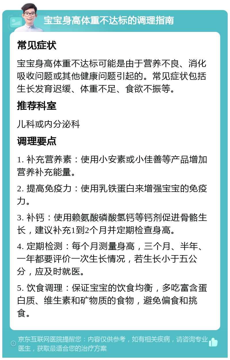 宝宝身高体重不达标的调理指南 常见症状 宝宝身高体重不达标可能是由于营养不良、消化吸收问题或其他健康问题引起的。常见症状包括生长发育迟缓、体重不足、食欲不振等。 推荐科室 儿科或内分泌科 调理要点 1. 补充营养素：使用小安素或小佳善等产品增加营养补充能量。 2. 提高免疫力：使用乳铁蛋白来增强宝宝的免疫力。 3. 补钙：使用赖氨酸磷酸氢钙等钙剂促进骨骼生长，建议补充1到2个月并定期检查身高。 4. 定期检测：每个月测量身高，三个月、半年、一年都要评价一次生长情况，若生长小于五公分，应及时就医。 5. 饮食调理：保证宝宝的饮食均衡，多吃富含蛋白质、维生素和矿物质的食物，避免偏食和挑食。