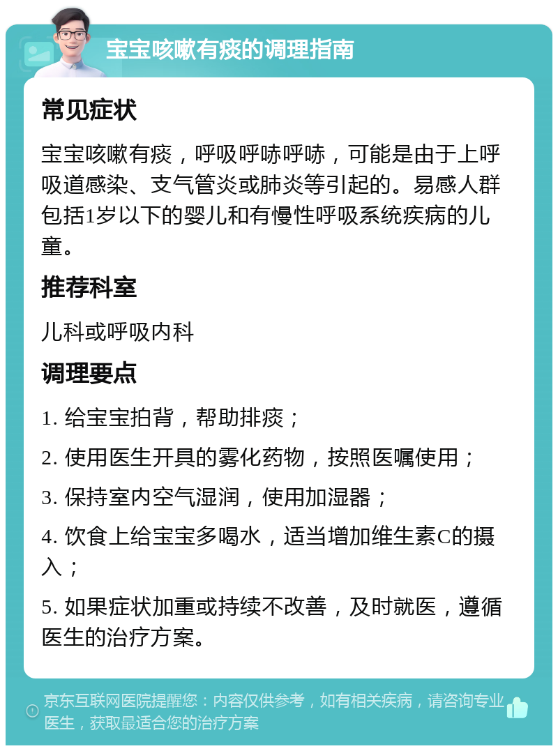 宝宝咳嗽有痰的调理指南 常见症状 宝宝咳嗽有痰，呼吸呼哧呼哧，可能是由于上呼吸道感染、支气管炎或肺炎等引起的。易感人群包括1岁以下的婴儿和有慢性呼吸系统疾病的儿童。 推荐科室 儿科或呼吸内科 调理要点 1. 给宝宝拍背，帮助排痰； 2. 使用医生开具的雾化药物，按照医嘱使用； 3. 保持室内空气湿润，使用加湿器； 4. 饮食上给宝宝多喝水，适当增加维生素C的摄入； 5. 如果症状加重或持续不改善，及时就医，遵循医生的治疗方案。