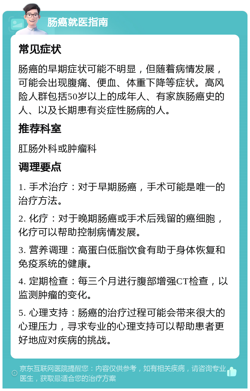 肠癌就医指南 常见症状 肠癌的早期症状可能不明显，但随着病情发展，可能会出现腹痛、便血、体重下降等症状。高风险人群包括50岁以上的成年人、有家族肠癌史的人、以及长期患有炎症性肠病的人。 推荐科室 肛肠外科或肿瘤科 调理要点 1. 手术治疗：对于早期肠癌，手术可能是唯一的治疗方法。 2. 化疗：对于晚期肠癌或手术后残留的癌细胞，化疗可以帮助控制病情发展。 3. 营养调理：高蛋白低脂饮食有助于身体恢复和免疫系统的健康。 4. 定期检查：每三个月进行腹部增强CT检查，以监测肿瘤的变化。 5. 心理支持：肠癌的治疗过程可能会带来很大的心理压力，寻求专业的心理支持可以帮助患者更好地应对疾病的挑战。