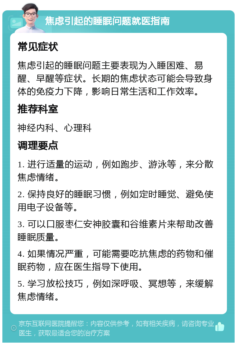 焦虑引起的睡眠问题就医指南 常见症状 焦虑引起的睡眠问题主要表现为入睡困难、易醒、早醒等症状。长期的焦虑状态可能会导致身体的免疫力下降，影响日常生活和工作效率。 推荐科室 神经内科、心理科 调理要点 1. 进行适量的运动，例如跑步、游泳等，来分散焦虑情绪。 2. 保持良好的睡眠习惯，例如定时睡觉、避免使用电子设备等。 3. 可以口服枣仁安神胶囊和谷维素片来帮助改善睡眠质量。 4. 如果情况严重，可能需要吃抗焦虑的药物和催眠药物，应在医生指导下使用。 5. 学习放松技巧，例如深呼吸、冥想等，来缓解焦虑情绪。