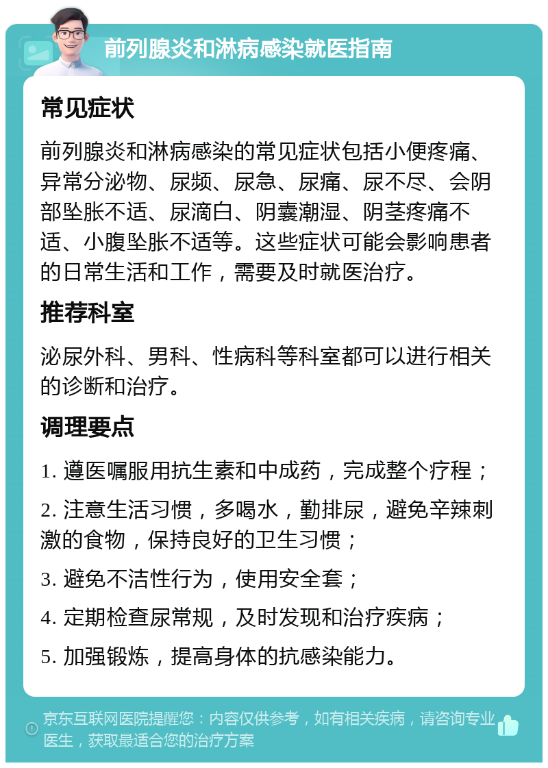 前列腺炎和淋病感染就医指南 常见症状 前列腺炎和淋病感染的常见症状包括小便疼痛、异常分泌物、尿频、尿急、尿痛、尿不尽、会阴部坠胀不适、尿滴白、阴囊潮湿、阴茎疼痛不适、小腹坠胀不适等。这些症状可能会影响患者的日常生活和工作，需要及时就医治疗。 推荐科室 泌尿外科、男科、性病科等科室都可以进行相关的诊断和治疗。 调理要点 1. 遵医嘱服用抗生素和中成药，完成整个疗程； 2. 注意生活习惯，多喝水，勤排尿，避免辛辣刺激的食物，保持良好的卫生习惯； 3. 避免不洁性行为，使用安全套； 4. 定期检查尿常规，及时发现和治疗疾病； 5. 加强锻炼，提高身体的抗感染能力。