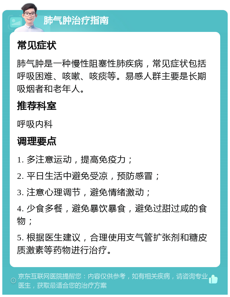 肺气肿治疗指南 常见症状 肺气肿是一种慢性阻塞性肺疾病，常见症状包括呼吸困难、咳嗽、咳痰等。易感人群主要是长期吸烟者和老年人。 推荐科室 呼吸内科 调理要点 1. 多注意运动，提高免疫力； 2. 平日生活中避免受凉，预防感冒； 3. 注意心理调节，避免情绪激动； 4. 少食多餐，避免暴饮暴食，避免过甜过咸的食物； 5. 根据医生建议，合理使用支气管扩张剂和糖皮质激素等药物进行治疗。