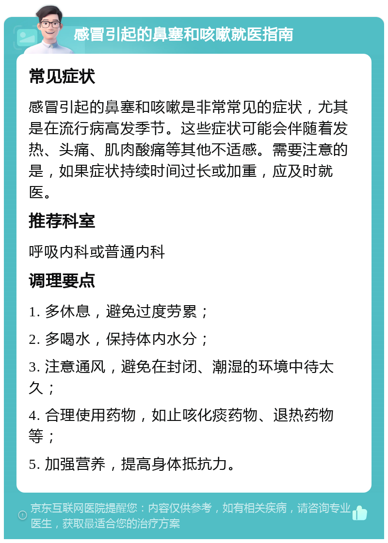 感冒引起的鼻塞和咳嗽就医指南 常见症状 感冒引起的鼻塞和咳嗽是非常常见的症状，尤其是在流行病高发季节。这些症状可能会伴随着发热、头痛、肌肉酸痛等其他不适感。需要注意的是，如果症状持续时间过长或加重，应及时就医。 推荐科室 呼吸内科或普通内科 调理要点 1. 多休息，避免过度劳累； 2. 多喝水，保持体内水分； 3. 注意通风，避免在封闭、潮湿的环境中待太久； 4. 合理使用药物，如止咳化痰药物、退热药物等； 5. 加强营养，提高身体抵抗力。