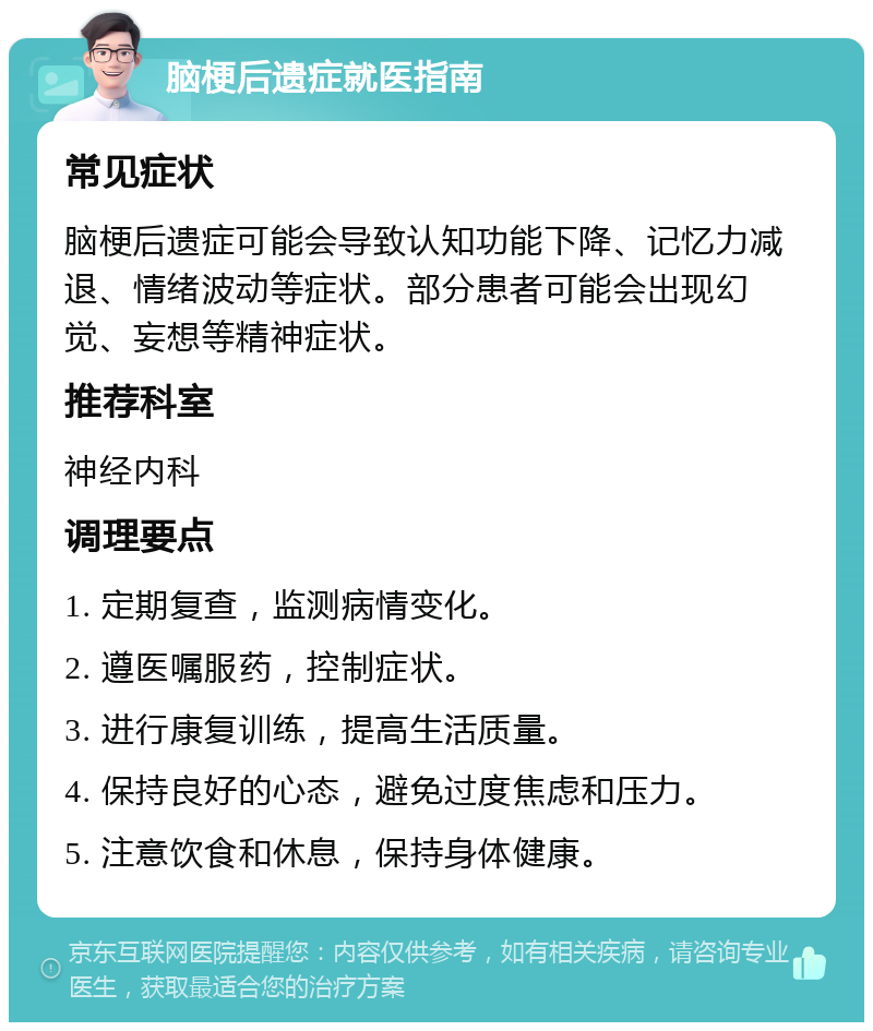 脑梗后遗症就医指南 常见症状 脑梗后遗症可能会导致认知功能下降、记忆力减退、情绪波动等症状。部分患者可能会出现幻觉、妄想等精神症状。 推荐科室 神经内科 调理要点 1. 定期复查，监测病情变化。 2. 遵医嘱服药，控制症状。 3. 进行康复训练，提高生活质量。 4. 保持良好的心态，避免过度焦虑和压力。 5. 注意饮食和休息，保持身体健康。