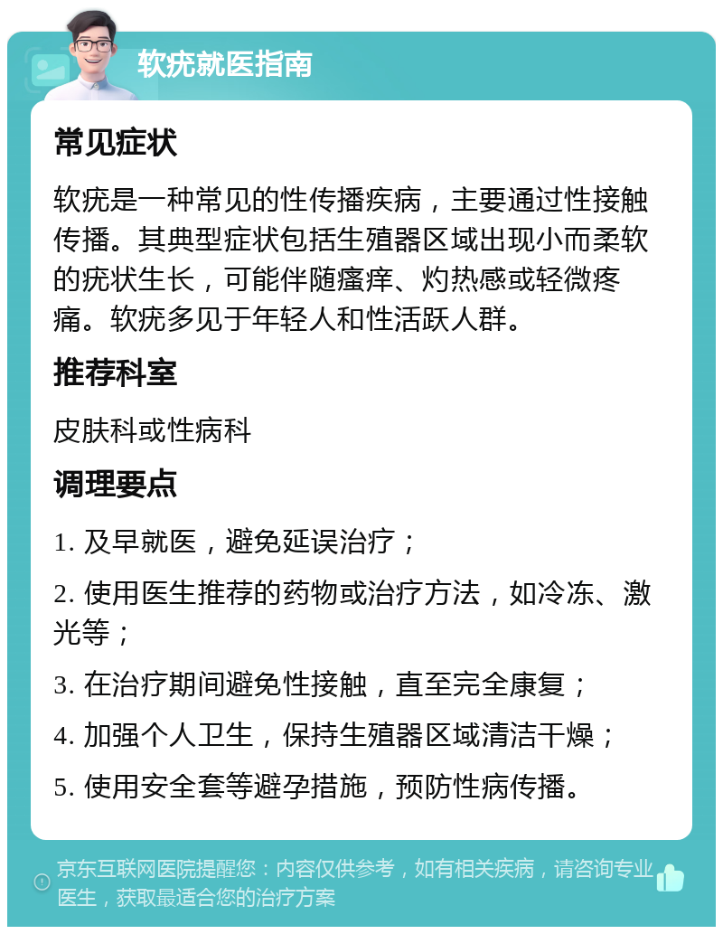 软疣就医指南 常见症状 软疣是一种常见的性传播疾病，主要通过性接触传播。其典型症状包括生殖器区域出现小而柔软的疣状生长，可能伴随瘙痒、灼热感或轻微疼痛。软疣多见于年轻人和性活跃人群。 推荐科室 皮肤科或性病科 调理要点 1. 及早就医，避免延误治疗； 2. 使用医生推荐的药物或治疗方法，如冷冻、激光等； 3. 在治疗期间避免性接触，直至完全康复； 4. 加强个人卫生，保持生殖器区域清洁干燥； 5. 使用安全套等避孕措施，预防性病传播。