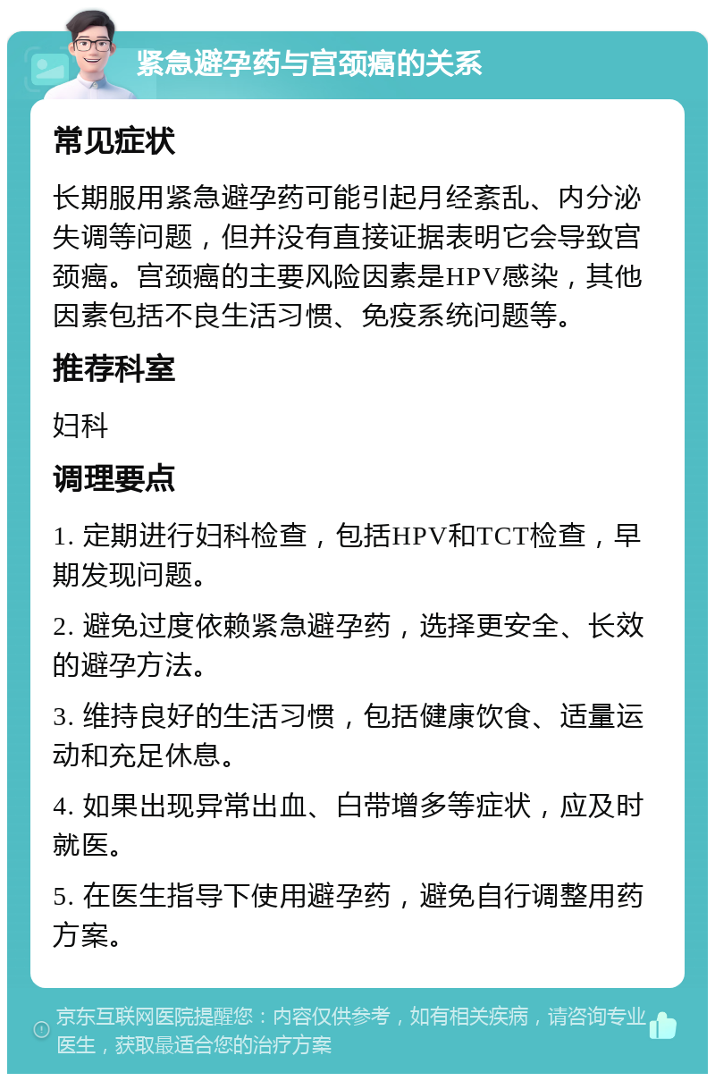 紧急避孕药与宫颈癌的关系 常见症状 长期服用紧急避孕药可能引起月经紊乱、内分泌失调等问题，但并没有直接证据表明它会导致宫颈癌。宫颈癌的主要风险因素是HPV感染，其他因素包括不良生活习惯、免疫系统问题等。 推荐科室 妇科 调理要点 1. 定期进行妇科检查，包括HPV和TCT检查，早期发现问题。 2. 避免过度依赖紧急避孕药，选择更安全、长效的避孕方法。 3. 维持良好的生活习惯，包括健康饮食、适量运动和充足休息。 4. 如果出现异常出血、白带增多等症状，应及时就医。 5. 在医生指导下使用避孕药，避免自行调整用药方案。