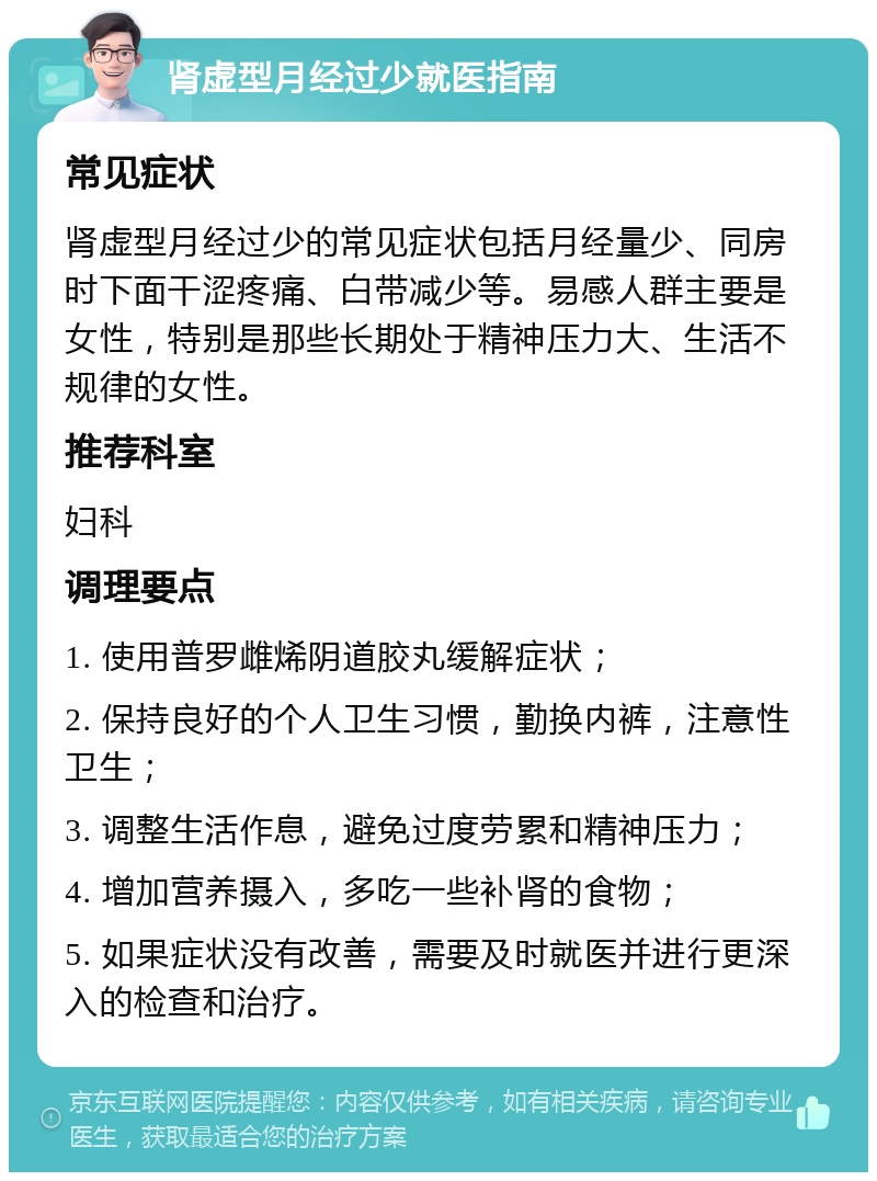 肾虚型月经过少就医指南 常见症状 肾虚型月经过少的常见症状包括月经量少、同房时下面干涩疼痛、白带减少等。易感人群主要是女性，特别是那些长期处于精神压力大、生活不规律的女性。 推荐科室 妇科 调理要点 1. 使用普罗雌烯阴道胶丸缓解症状； 2. 保持良好的个人卫生习惯，勤换内裤，注意性卫生； 3. 调整生活作息，避免过度劳累和精神压力； 4. 增加营养摄入，多吃一些补肾的食物； 5. 如果症状没有改善，需要及时就医并进行更深入的检查和治疗。