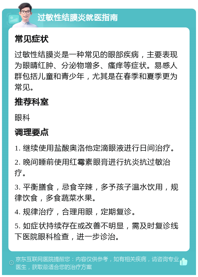 过敏性结膜炎就医指南 常见症状 过敏性结膜炎是一种常见的眼部疾病，主要表现为眼睛红肿、分泌物增多、瘙痒等症状。易感人群包括儿童和青少年，尤其是在春季和夏季更为常见。 推荐科室 眼科 调理要点 1. 继续使用盐酸奥洛他定滴眼液进行日间治疗。 2. 晚间睡前使用红霉素眼膏进行抗炎抗过敏治疗。 3. 平衡膳食，忌食辛辣，多予孩子温水饮用，规律饮食，多食蔬菜水果。 4. 规律治疗，合理用眼，定期复诊。 5. 如症状持续存在或改善不明显，需及时复诊线下医院眼科检查，进一步诊治。