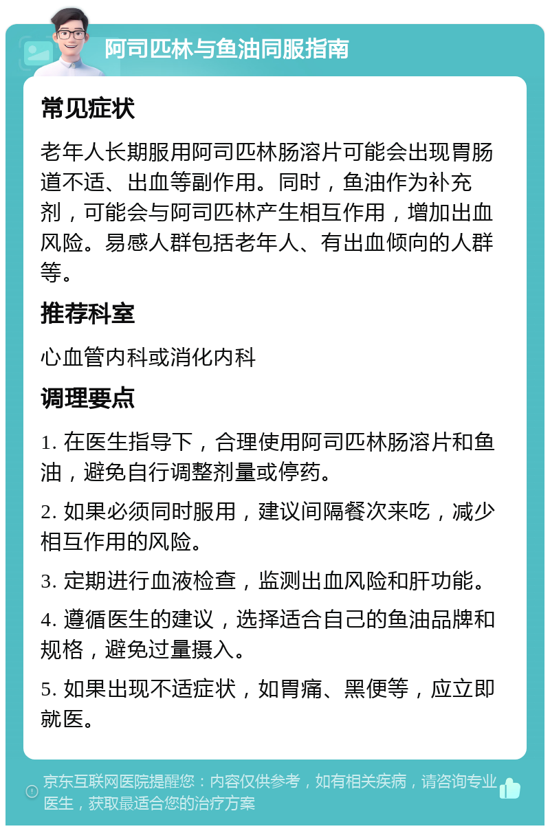 阿司匹林与鱼油同服指南 常见症状 老年人长期服用阿司匹林肠溶片可能会出现胃肠道不适、出血等副作用。同时，鱼油作为补充剂，可能会与阿司匹林产生相互作用，增加出血风险。易感人群包括老年人、有出血倾向的人群等。 推荐科室 心血管内科或消化内科 调理要点 1. 在医生指导下，合理使用阿司匹林肠溶片和鱼油，避免自行调整剂量或停药。 2. 如果必须同时服用，建议间隔餐次来吃，减少相互作用的风险。 3. 定期进行血液检查，监测出血风险和肝功能。 4. 遵循医生的建议，选择适合自己的鱼油品牌和规格，避免过量摄入。 5. 如果出现不适症状，如胃痛、黑便等，应立即就医。