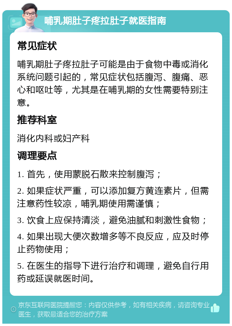 哺乳期肚子疼拉肚子就医指南 常见症状 哺乳期肚子疼拉肚子可能是由于食物中毒或消化系统问题引起的，常见症状包括腹泻、腹痛、恶心和呕吐等，尤其是在哺乳期的女性需要特别注意。 推荐科室 消化内科或妇产科 调理要点 1. 首先，使用蒙脱石散来控制腹泻； 2. 如果症状严重，可以添加复方黄连素片，但需注意药性较凉，哺乳期使用需谨慎； 3. 饮食上应保持清淡，避免油腻和刺激性食物； 4. 如果出现大便次数增多等不良反应，应及时停止药物使用； 5. 在医生的指导下进行治疗和调理，避免自行用药或延误就医时间。