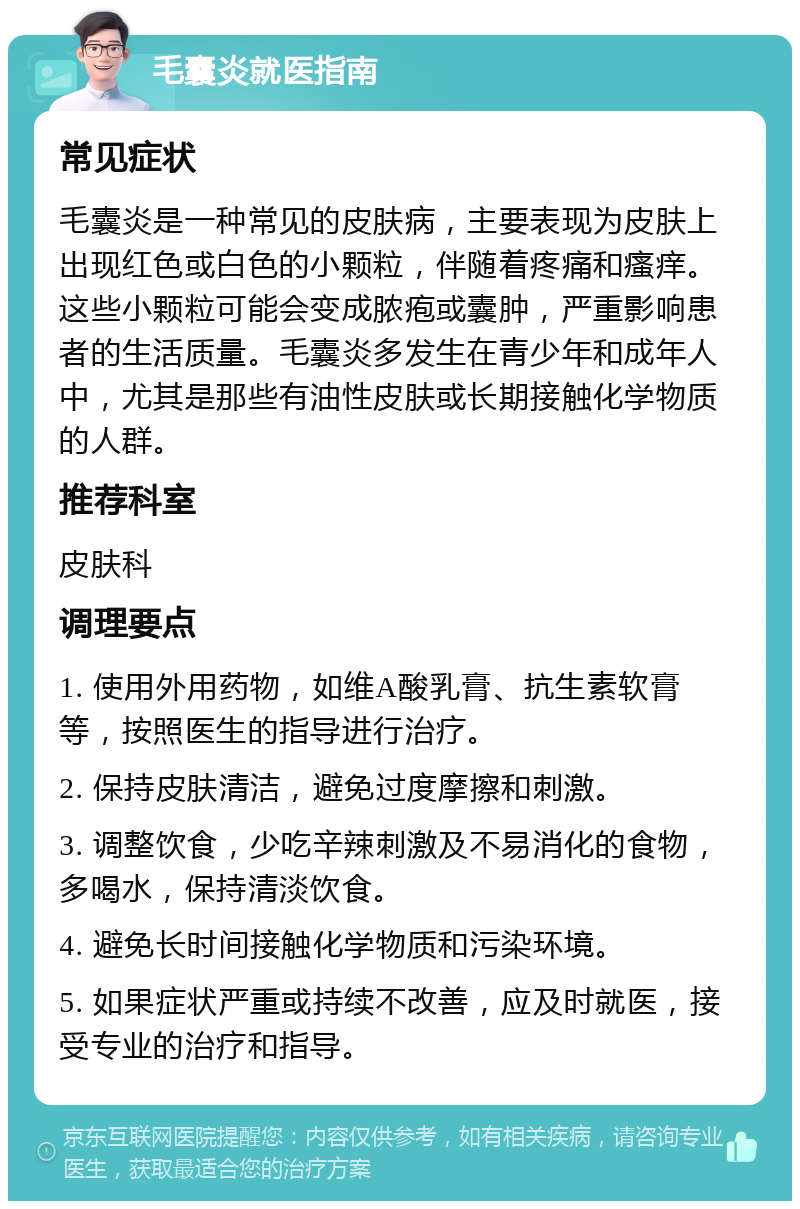 毛囊炎就医指南 常见症状 毛囊炎是一种常见的皮肤病，主要表现为皮肤上出现红色或白色的小颗粒，伴随着疼痛和瘙痒。这些小颗粒可能会变成脓疱或囊肿，严重影响患者的生活质量。毛囊炎多发生在青少年和成年人中，尤其是那些有油性皮肤或长期接触化学物质的人群。 推荐科室 皮肤科 调理要点 1. 使用外用药物，如维A酸乳膏、抗生素软膏等，按照医生的指导进行治疗。 2. 保持皮肤清洁，避免过度摩擦和刺激。 3. 调整饮食，少吃辛辣刺激及不易消化的食物，多喝水，保持清淡饮食。 4. 避免长时间接触化学物质和污染环境。 5. 如果症状严重或持续不改善，应及时就医，接受专业的治疗和指导。