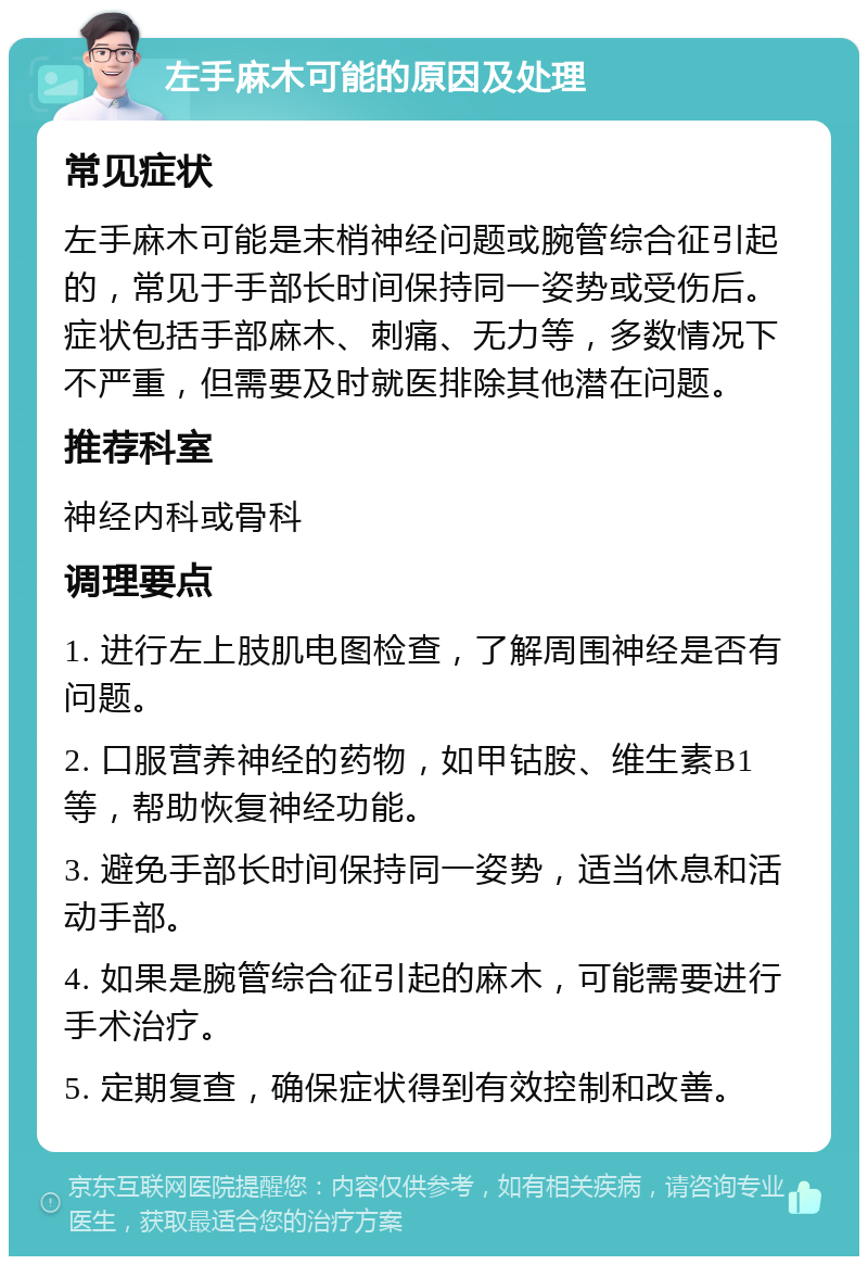 左手麻木可能的原因及处理 常见症状 左手麻木可能是末梢神经问题或腕管综合征引起的，常见于手部长时间保持同一姿势或受伤后。症状包括手部麻木、刺痛、无力等，多数情况下不严重，但需要及时就医排除其他潜在问题。 推荐科室 神经内科或骨科 调理要点 1. 进行左上肢肌电图检查，了解周围神经是否有问题。 2. 口服营养神经的药物，如甲钴胺、维生素B1等，帮助恢复神经功能。 3. 避免手部长时间保持同一姿势，适当休息和活动手部。 4. 如果是腕管综合征引起的麻木，可能需要进行手术治疗。 5. 定期复查，确保症状得到有效控制和改善。