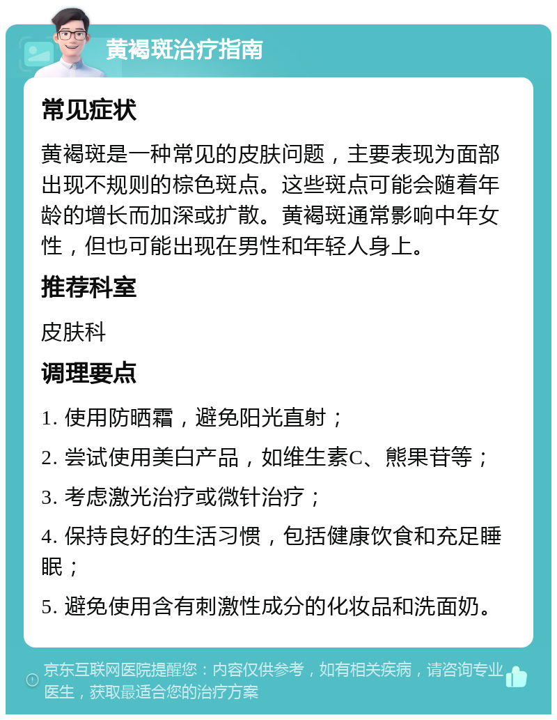 黄褐斑治疗指南 常见症状 黄褐斑是一种常见的皮肤问题，主要表现为面部出现不规则的棕色斑点。这些斑点可能会随着年龄的增长而加深或扩散。黄褐斑通常影响中年女性，但也可能出现在男性和年轻人身上。 推荐科室 皮肤科 调理要点 1. 使用防晒霜，避免阳光直射； 2. 尝试使用美白产品，如维生素C、熊果苷等； 3. 考虑激光治疗或微针治疗； 4. 保持良好的生活习惯，包括健康饮食和充足睡眠； 5. 避免使用含有刺激性成分的化妆品和洗面奶。