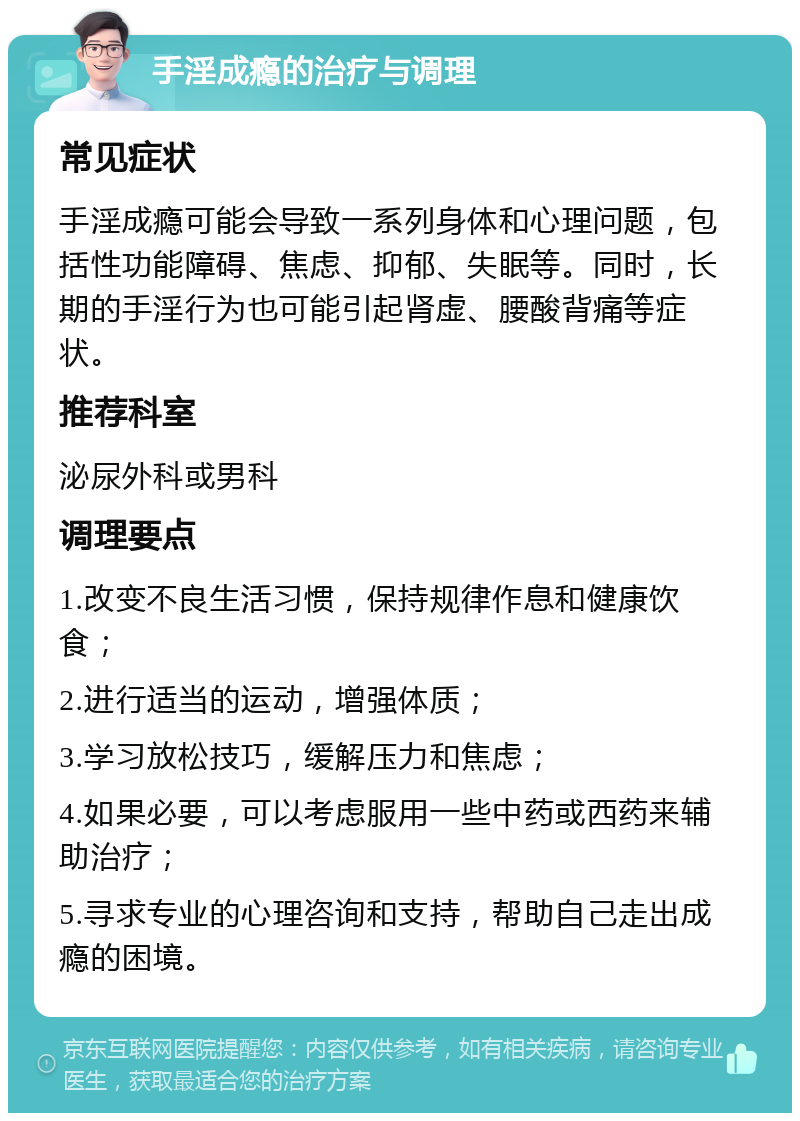 手淫成瘾的治疗与调理 常见症状 手淫成瘾可能会导致一系列身体和心理问题，包括性功能障碍、焦虑、抑郁、失眠等。同时，长期的手淫行为也可能引起肾虚、腰酸背痛等症状。 推荐科室 泌尿外科或男科 调理要点 1.改变不良生活习惯，保持规律作息和健康饮食； 2.进行适当的运动，增强体质； 3.学习放松技巧，缓解压力和焦虑； 4.如果必要，可以考虑服用一些中药或西药来辅助治疗； 5.寻求专业的心理咨询和支持，帮助自己走出成瘾的困境。