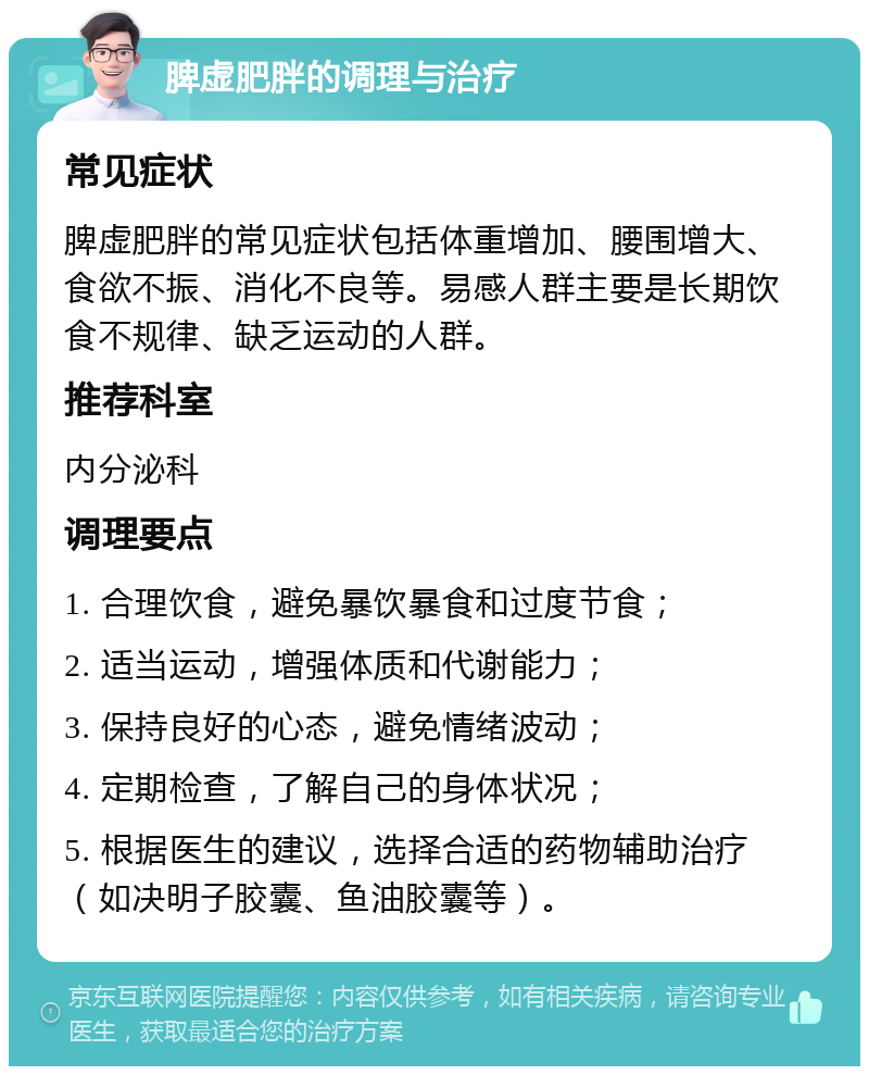 脾虚肥胖的调理与治疗 常见症状 脾虚肥胖的常见症状包括体重增加、腰围增大、食欲不振、消化不良等。易感人群主要是长期饮食不规律、缺乏运动的人群。 推荐科室 内分泌科 调理要点 1. 合理饮食，避免暴饮暴食和过度节食； 2. 适当运动，增强体质和代谢能力； 3. 保持良好的心态，避免情绪波动； 4. 定期检查，了解自己的身体状况； 5. 根据医生的建议，选择合适的药物辅助治疗（如决明子胶囊、鱼油胶囊等）。