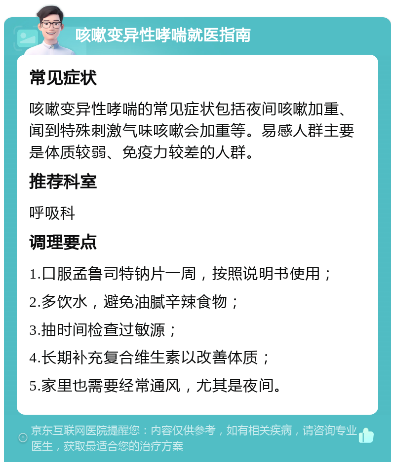 咳嗽变异性哮喘就医指南 常见症状 咳嗽变异性哮喘的常见症状包括夜间咳嗽加重、闻到特殊刺激气味咳嗽会加重等。易感人群主要是体质较弱、免疫力较差的人群。 推荐科室 呼吸科 调理要点 1.口服孟鲁司特钠片一周，按照说明书使用； 2.多饮水，避免油腻辛辣食物； 3.抽时间检查过敏源； 4.长期补充复合维生素以改善体质； 5.家里也需要经常通风，尤其是夜间。