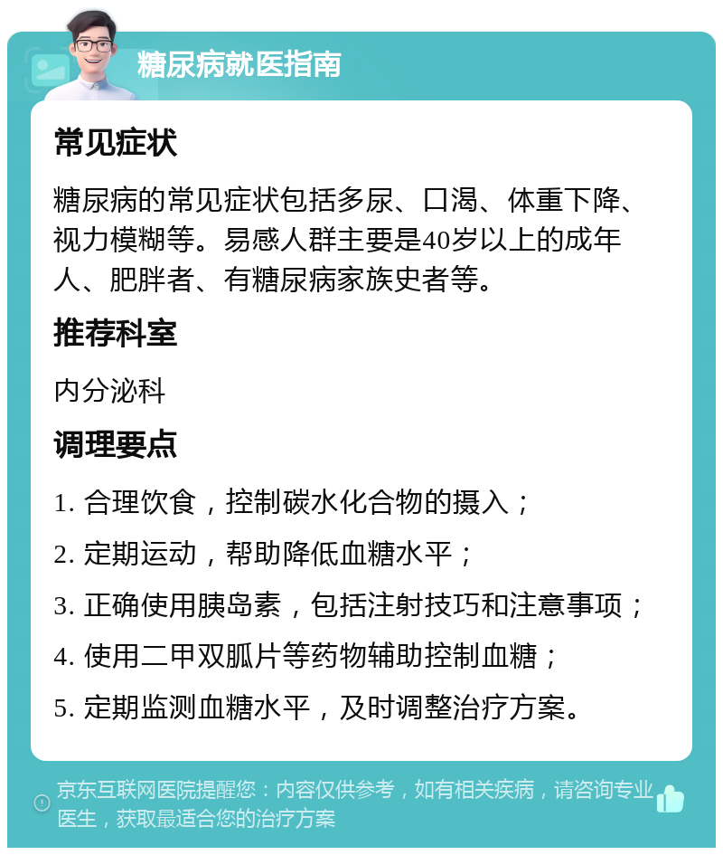 糖尿病就医指南 常见症状 糖尿病的常见症状包括多尿、口渴、体重下降、视力模糊等。易感人群主要是40岁以上的成年人、肥胖者、有糖尿病家族史者等。 推荐科室 内分泌科 调理要点 1. 合理饮食，控制碳水化合物的摄入； 2. 定期运动，帮助降低血糖水平； 3. 正确使用胰岛素，包括注射技巧和注意事项； 4. 使用二甲双胍片等药物辅助控制血糖； 5. 定期监测血糖水平，及时调整治疗方案。