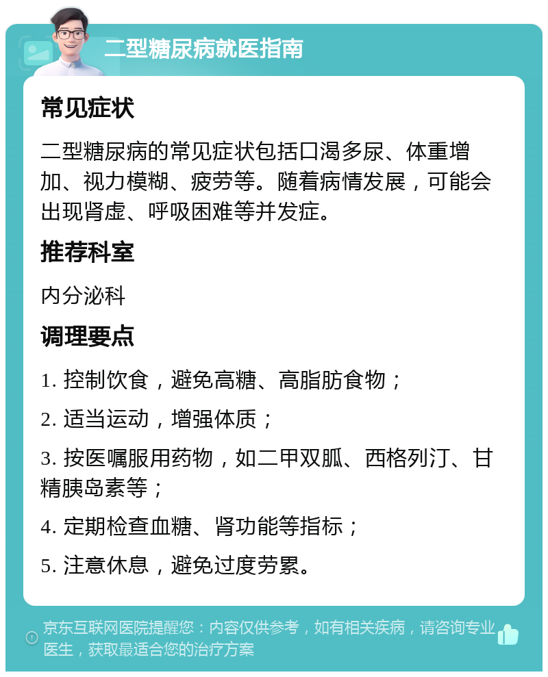 二型糖尿病就医指南 常见症状 二型糖尿病的常见症状包括口渴多尿、体重增加、视力模糊、疲劳等。随着病情发展，可能会出现肾虚、呼吸困难等并发症。 推荐科室 内分泌科 调理要点 1. 控制饮食，避免高糖、高脂肪食物； 2. 适当运动，增强体质； 3. 按医嘱服用药物，如二甲双胍、西格列汀、甘精胰岛素等； 4. 定期检查血糖、肾功能等指标； 5. 注意休息，避免过度劳累。