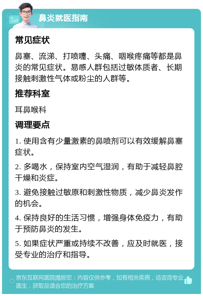 鼻炎就医指南 常见症状 鼻塞、流涕、打喷嚏、头痛、咽喉疼痛等都是鼻炎的常见症状。易感人群包括过敏体质者、长期接触刺激性气体或粉尘的人群等。 推荐科室 耳鼻喉科 调理要点 1. 使用含有少量激素的鼻喷剂可以有效缓解鼻塞症状。 2. 多喝水，保持室内空气湿润，有助于减轻鼻腔干燥和炎症。 3. 避免接触过敏原和刺激性物质，减少鼻炎发作的机会。 4. 保持良好的生活习惯，增强身体免疫力，有助于预防鼻炎的发生。 5. 如果症状严重或持续不改善，应及时就医，接受专业的治疗和指导。