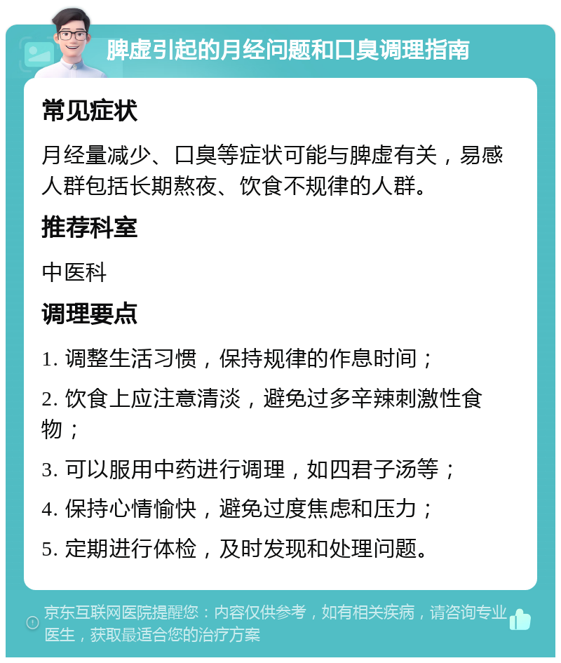 脾虚引起的月经问题和口臭调理指南 常见症状 月经量减少、口臭等症状可能与脾虚有关，易感人群包括长期熬夜、饮食不规律的人群。 推荐科室 中医科 调理要点 1. 调整生活习惯，保持规律的作息时间； 2. 饮食上应注意清淡，避免过多辛辣刺激性食物； 3. 可以服用中药进行调理，如四君子汤等； 4. 保持心情愉快，避免过度焦虑和压力； 5. 定期进行体检，及时发现和处理问题。