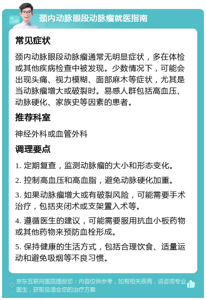 颈内动脉眼段动脉瘤就医指南 常见症状 颈内动脉眼段动脉瘤通常无明显症状，多在体检或其他疾病检查中被发现。少数情况下，可能会出现头痛、视力模糊、面部麻木等症状，尤其是当动脉瘤增大或破裂时。易感人群包括高血压、动脉硬化、家族史等因素的患者。 推荐科室 神经外科或血管外科 调理要点 1. 定期复查，监测动脉瘤的大小和形态变化。 2. 控制高血压和高血脂，避免动脉硬化加重。 3. 如果动脉瘤增大或有破裂风险，可能需要手术治疗，包括夹闭术或支架置入术等。 4. 遵循医生的建议，可能需要服用抗血小板药物或其他药物来预防血栓形成。 5. 保持健康的生活方式，包括合理饮食、适量运动和避免吸烟等不良习惯。