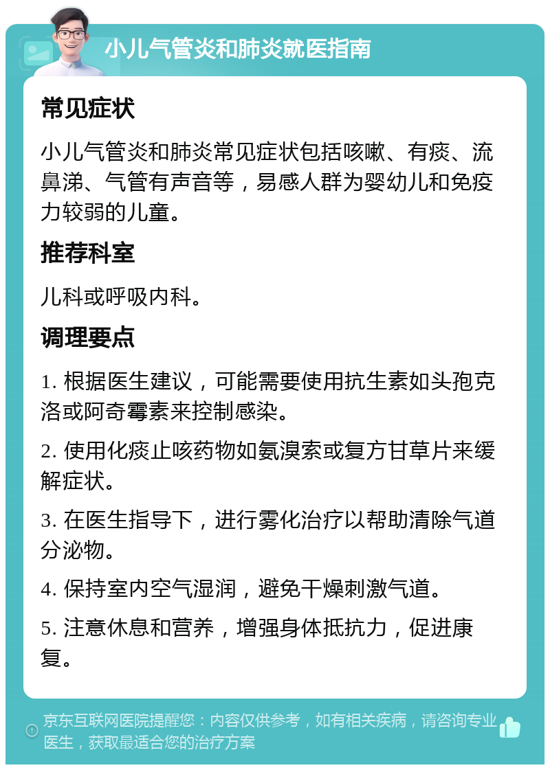 小儿气管炎和肺炎就医指南 常见症状 小儿气管炎和肺炎常见症状包括咳嗽、有痰、流鼻涕、气管有声音等，易感人群为婴幼儿和免疫力较弱的儿童。 推荐科室 儿科或呼吸内科。 调理要点 1. 根据医生建议，可能需要使用抗生素如头孢克洛或阿奇霉素来控制感染。 2. 使用化痰止咳药物如氨溴索或复方甘草片来缓解症状。 3. 在医生指导下，进行雾化治疗以帮助清除气道分泌物。 4. 保持室内空气湿润，避免干燥刺激气道。 5. 注意休息和营养，增强身体抵抗力，促进康复。