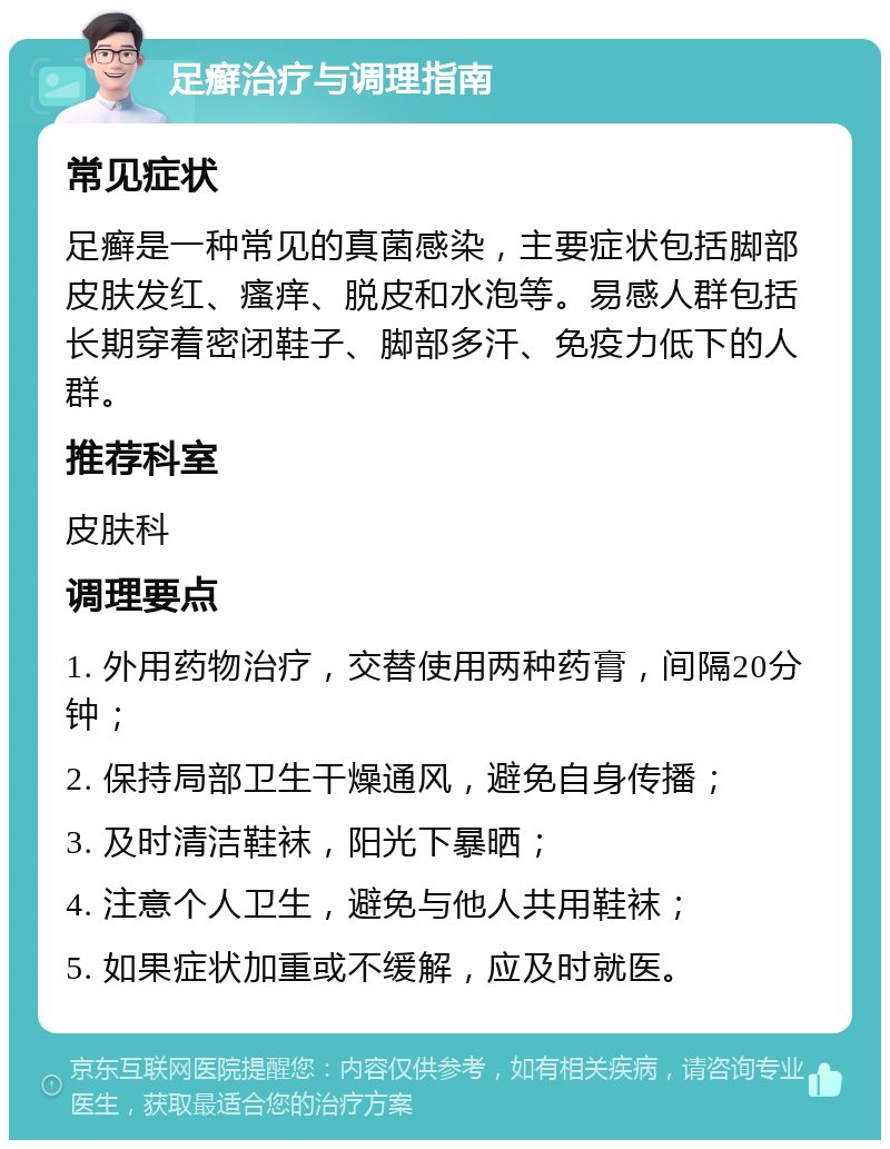 足癣治疗与调理指南 常见症状 足癣是一种常见的真菌感染，主要症状包括脚部皮肤发红、瘙痒、脱皮和水泡等。易感人群包括长期穿着密闭鞋子、脚部多汗、免疫力低下的人群。 推荐科室 皮肤科 调理要点 1. 外用药物治疗，交替使用两种药膏，间隔20分钟； 2. 保持局部卫生干燥通风，避免自身传播； 3. 及时清洁鞋袜，阳光下暴晒； 4. 注意个人卫生，避免与他人共用鞋袜； 5. 如果症状加重或不缓解，应及时就医。