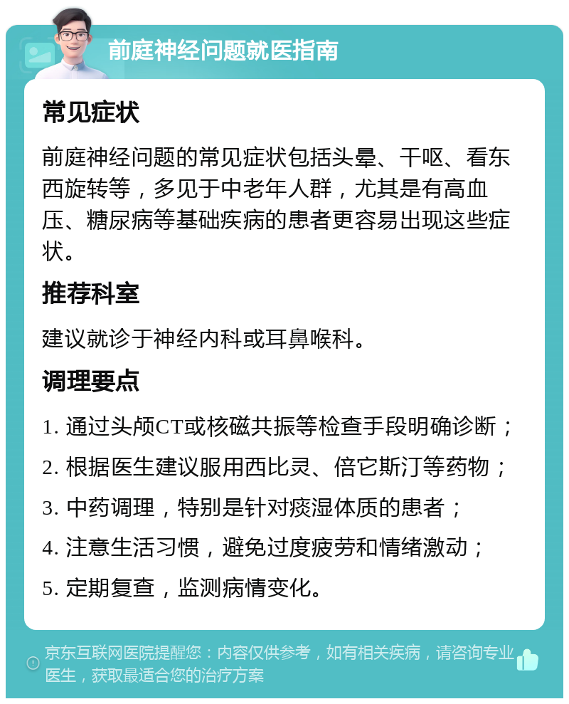 前庭神经问题就医指南 常见症状 前庭神经问题的常见症状包括头晕、干呕、看东西旋转等，多见于中老年人群，尤其是有高血压、糖尿病等基础疾病的患者更容易出现这些症状。 推荐科室 建议就诊于神经内科或耳鼻喉科。 调理要点 1. 通过头颅CT或核磁共振等检查手段明确诊断； 2. 根据医生建议服用西比灵、倍它斯汀等药物； 3. 中药调理，特别是针对痰湿体质的患者； 4. 注意生活习惯，避免过度疲劳和情绪激动； 5. 定期复查，监测病情变化。