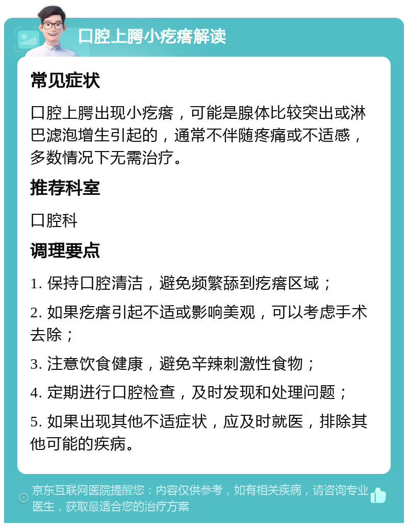 口腔上腭小疙瘩解读 常见症状 口腔上腭出现小疙瘩，可能是腺体比较突出或淋巴滤泡增生引起的，通常不伴随疼痛或不适感，多数情况下无需治疗。 推荐科室 口腔科 调理要点 1. 保持口腔清洁，避免频繁舔到疙瘩区域； 2. 如果疙瘩引起不适或影响美观，可以考虑手术去除； 3. 注意饮食健康，避免辛辣刺激性食物； 4. 定期进行口腔检查，及时发现和处理问题； 5. 如果出现其他不适症状，应及时就医，排除其他可能的疾病。