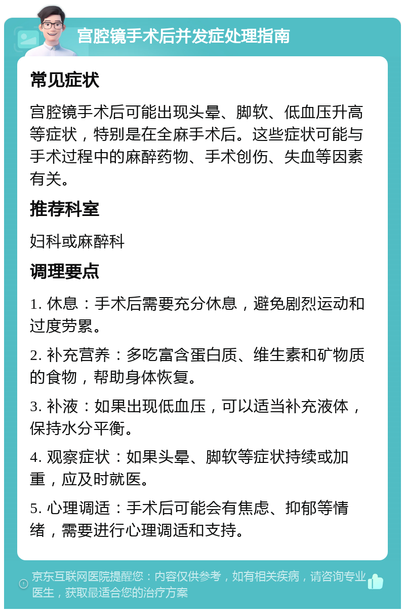 宫腔镜手术后并发症处理指南 常见症状 宫腔镜手术后可能出现头晕、脚软、低血压升高等症状，特别是在全麻手术后。这些症状可能与手术过程中的麻醉药物、手术创伤、失血等因素有关。 推荐科室 妇科或麻醉科 调理要点 1. 休息：手术后需要充分休息，避免剧烈运动和过度劳累。 2. 补充营养：多吃富含蛋白质、维生素和矿物质的食物，帮助身体恢复。 3. 补液：如果出现低血压，可以适当补充液体，保持水分平衡。 4. 观察症状：如果头晕、脚软等症状持续或加重，应及时就医。 5. 心理调适：手术后可能会有焦虑、抑郁等情绪，需要进行心理调适和支持。