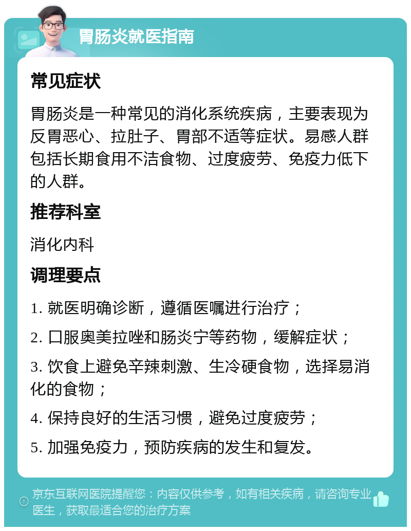 胃肠炎就医指南 常见症状 胃肠炎是一种常见的消化系统疾病，主要表现为反胃恶心、拉肚子、胃部不适等症状。易感人群包括长期食用不洁食物、过度疲劳、免疫力低下的人群。 推荐科室 消化内科 调理要点 1. 就医明确诊断，遵循医嘱进行治疗； 2. 口服奥美拉唑和肠炎宁等药物，缓解症状； 3. 饮食上避免辛辣刺激、生冷硬食物，选择易消化的食物； 4. 保持良好的生活习惯，避免过度疲劳； 5. 加强免疫力，预防疾病的发生和复发。