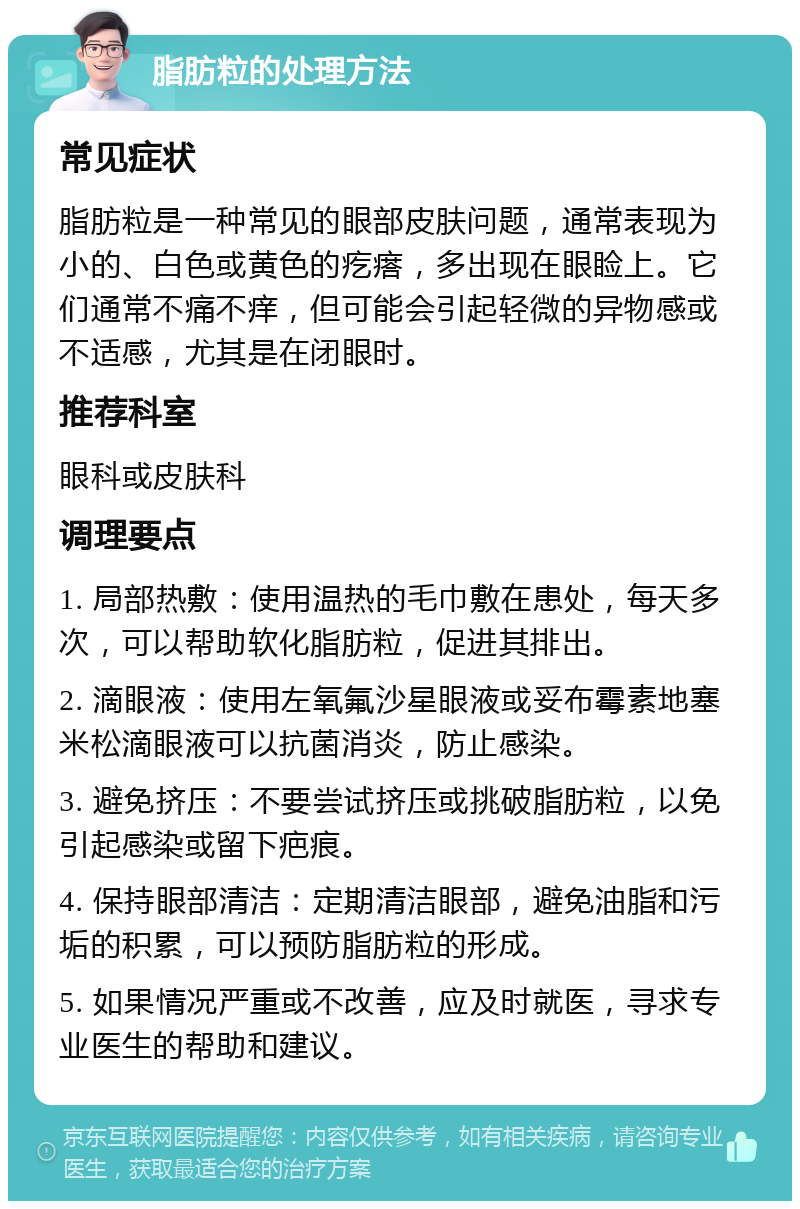 脂肪粒的处理方法 常见症状 脂肪粒是一种常见的眼部皮肤问题，通常表现为小的、白色或黄色的疙瘩，多出现在眼睑上。它们通常不痛不痒，但可能会引起轻微的异物感或不适感，尤其是在闭眼时。 推荐科室 眼科或皮肤科 调理要点 1. 局部热敷：使用温热的毛巾敷在患处，每天多次，可以帮助软化脂肪粒，促进其排出。 2. 滴眼液：使用左氧氟沙星眼液或妥布霉素地塞米松滴眼液可以抗菌消炎，防止感染。 3. 避免挤压：不要尝试挤压或挑破脂肪粒，以免引起感染或留下疤痕。 4. 保持眼部清洁：定期清洁眼部，避免油脂和污垢的积累，可以预防脂肪粒的形成。 5. 如果情况严重或不改善，应及时就医，寻求专业医生的帮助和建议。