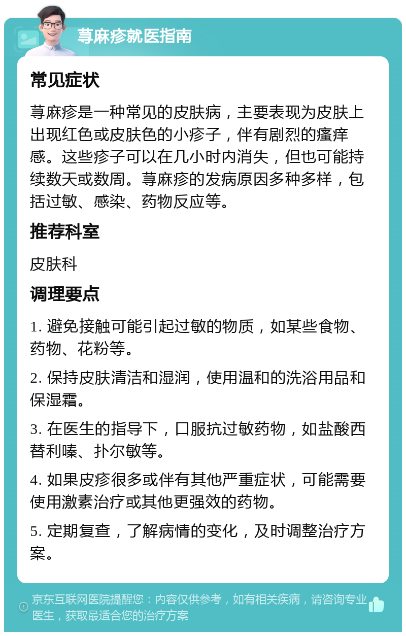 荨麻疹就医指南 常见症状 荨麻疹是一种常见的皮肤病，主要表现为皮肤上出现红色或皮肤色的小疹子，伴有剧烈的瘙痒感。这些疹子可以在几小时内消失，但也可能持续数天或数周。荨麻疹的发病原因多种多样，包括过敏、感染、药物反应等。 推荐科室 皮肤科 调理要点 1. 避免接触可能引起过敏的物质，如某些食物、药物、花粉等。 2. 保持皮肤清洁和湿润，使用温和的洗浴用品和保湿霜。 3. 在医生的指导下，口服抗过敏药物，如盐酸西替利嗪、扑尔敏等。 4. 如果皮疹很多或伴有其他严重症状，可能需要使用激素治疗或其他更强效的药物。 5. 定期复查，了解病情的变化，及时调整治疗方案。