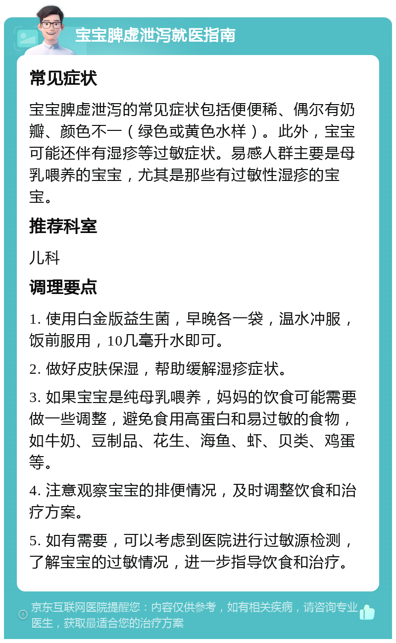 宝宝脾虚泄泻就医指南 常见症状 宝宝脾虚泄泻的常见症状包括便便稀、偶尔有奶瓣、颜色不一（绿色或黄色水样）。此外，宝宝可能还伴有湿疹等过敏症状。易感人群主要是母乳喂养的宝宝，尤其是那些有过敏性湿疹的宝宝。 推荐科室 儿科 调理要点 1. 使用白金版益生菌，早晚各一袋，温水冲服，饭前服用，10几毫升水即可。 2. 做好皮肤保湿，帮助缓解湿疹症状。 3. 如果宝宝是纯母乳喂养，妈妈的饮食可能需要做一些调整，避免食用高蛋白和易过敏的食物，如牛奶、豆制品、花生、海鱼、虾、贝类、鸡蛋等。 4. 注意观察宝宝的排便情况，及时调整饮食和治疗方案。 5. 如有需要，可以考虑到医院进行过敏源检测，了解宝宝的过敏情况，进一步指导饮食和治疗。