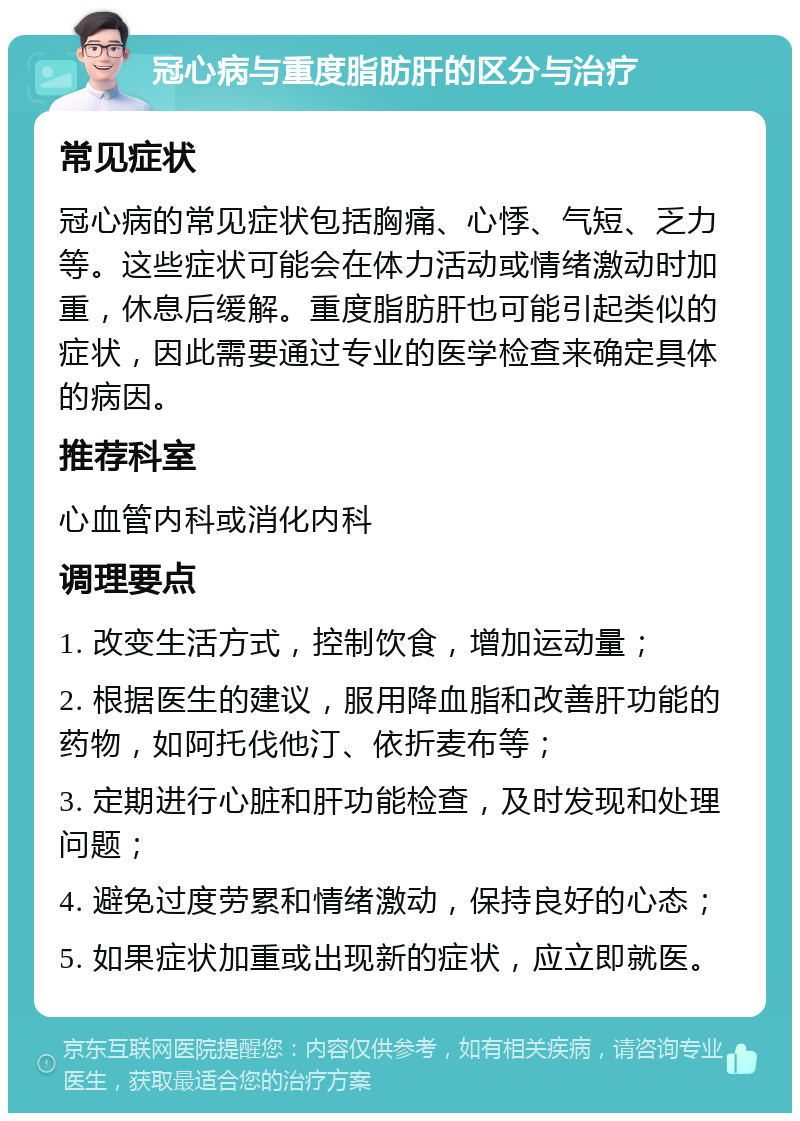 冠心病与重度脂肪肝的区分与治疗 常见症状 冠心病的常见症状包括胸痛、心悸、气短、乏力等。这些症状可能会在体力活动或情绪激动时加重，休息后缓解。重度脂肪肝也可能引起类似的症状，因此需要通过专业的医学检查来确定具体的病因。 推荐科室 心血管内科或消化内科 调理要点 1. 改变生活方式，控制饮食，增加运动量； 2. 根据医生的建议，服用降血脂和改善肝功能的药物，如阿托伐他汀、依折麦布等； 3. 定期进行心脏和肝功能检查，及时发现和处理问题； 4. 避免过度劳累和情绪激动，保持良好的心态； 5. 如果症状加重或出现新的症状，应立即就医。