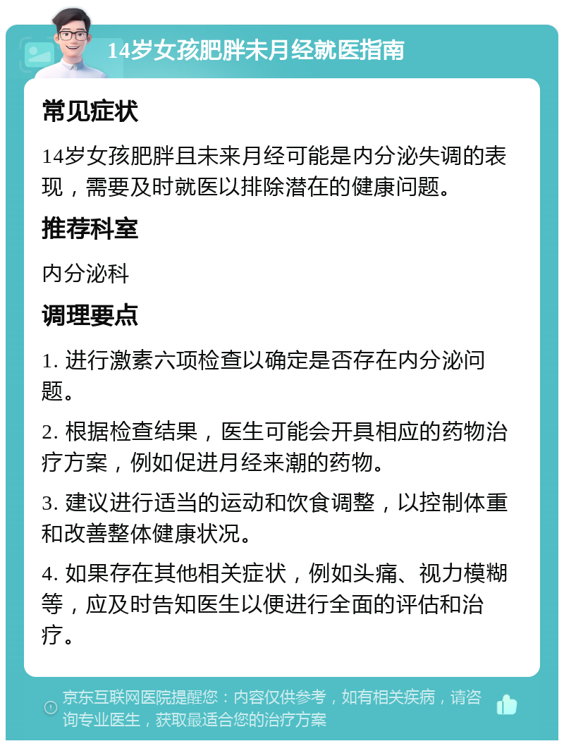 14岁女孩肥胖未月经就医指南 常见症状 14岁女孩肥胖且未来月经可能是内分泌失调的表现，需要及时就医以排除潜在的健康问题。 推荐科室 内分泌科 调理要点 1. 进行激素六项检查以确定是否存在内分泌问题。 2. 根据检查结果，医生可能会开具相应的药物治疗方案，例如促进月经来潮的药物。 3. 建议进行适当的运动和饮食调整，以控制体重和改善整体健康状况。 4. 如果存在其他相关症状，例如头痛、视力模糊等，应及时告知医生以便进行全面的评估和治疗。