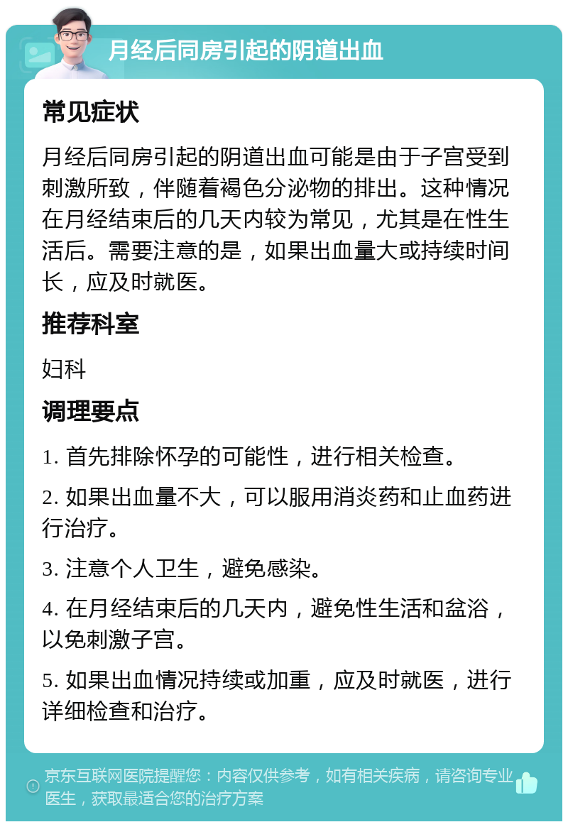 月经后同房引起的阴道出血 常见症状 月经后同房引起的阴道出血可能是由于子宫受到刺激所致，伴随着褐色分泌物的排出。这种情况在月经结束后的几天内较为常见，尤其是在性生活后。需要注意的是，如果出血量大或持续时间长，应及时就医。 推荐科室 妇科 调理要点 1. 首先排除怀孕的可能性，进行相关检查。 2. 如果出血量不大，可以服用消炎药和止血药进行治疗。 3. 注意个人卫生，避免感染。 4. 在月经结束后的几天内，避免性生活和盆浴，以免刺激子宫。 5. 如果出血情况持续或加重，应及时就医，进行详细检查和治疗。