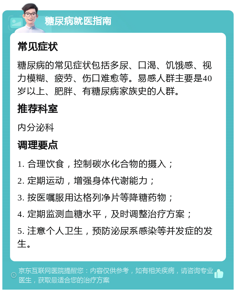 糖尿病就医指南 常见症状 糖尿病的常见症状包括多尿、口渴、饥饿感、视力模糊、疲劳、伤口难愈等。易感人群主要是40岁以上、肥胖、有糖尿病家族史的人群。 推荐科室 内分泌科 调理要点 1. 合理饮食，控制碳水化合物的摄入； 2. 定期运动，增强身体代谢能力； 3. 按医嘱服用达格列净片等降糖药物； 4. 定期监测血糖水平，及时调整治疗方案； 5. 注意个人卫生，预防泌尿系感染等并发症的发生。