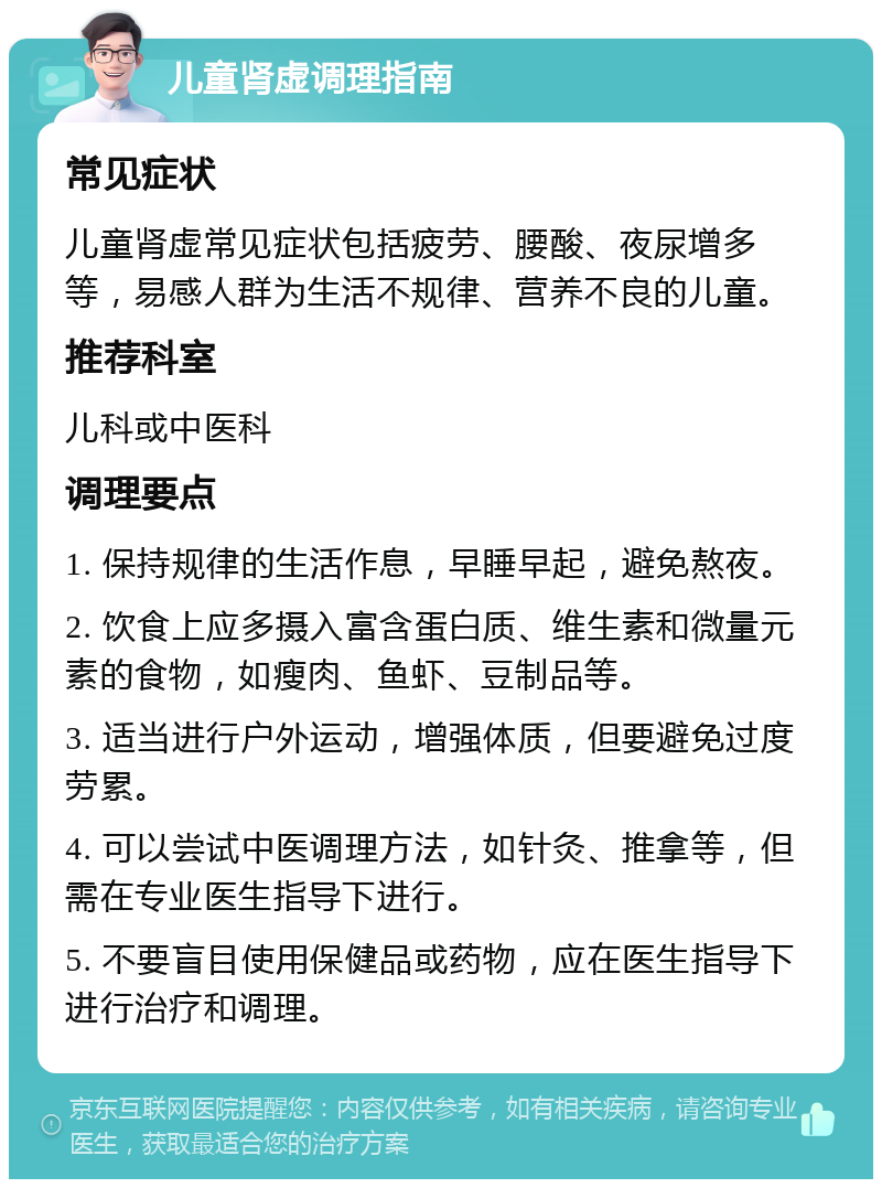 儿童肾虚调理指南 常见症状 儿童肾虚常见症状包括疲劳、腰酸、夜尿增多等，易感人群为生活不规律、营养不良的儿童。 推荐科室 儿科或中医科 调理要点 1. 保持规律的生活作息，早睡早起，避免熬夜。 2. 饮食上应多摄入富含蛋白质、维生素和微量元素的食物，如瘦肉、鱼虾、豆制品等。 3. 适当进行户外运动，增强体质，但要避免过度劳累。 4. 可以尝试中医调理方法，如针灸、推拿等，但需在专业医生指导下进行。 5. 不要盲目使用保健品或药物，应在医生指导下进行治疗和调理。