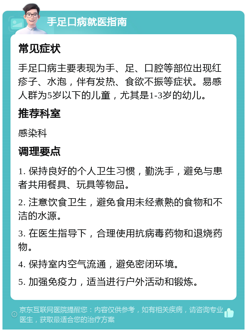 手足口病就医指南 常见症状 手足口病主要表现为手、足、口腔等部位出现红疹子、水泡，伴有发热、食欲不振等症状。易感人群为5岁以下的儿童，尤其是1-3岁的幼儿。 推荐科室 感染科 调理要点 1. 保持良好的个人卫生习惯，勤洗手，避免与患者共用餐具、玩具等物品。 2. 注意饮食卫生，避免食用未经煮熟的食物和不洁的水源。 3. 在医生指导下，合理使用抗病毒药物和退烧药物。 4. 保持室内空气流通，避免密闭环境。 5. 加强免疫力，适当进行户外活动和锻炼。