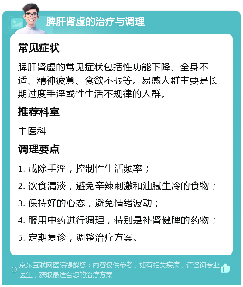 脾肝肾虚的治疗与调理 常见症状 脾肝肾虚的常见症状包括性功能下降、全身不适、精神疲惫、食欲不振等。易感人群主要是长期过度手淫或性生活不规律的人群。 推荐科室 中医科 调理要点 1. 戒除手淫，控制性生活频率； 2. 饮食清淡，避免辛辣刺激和油腻生冷的食物； 3. 保持好的心态，避免情绪波动； 4. 服用中药进行调理，特别是补肾健脾的药物； 5. 定期复诊，调整治疗方案。