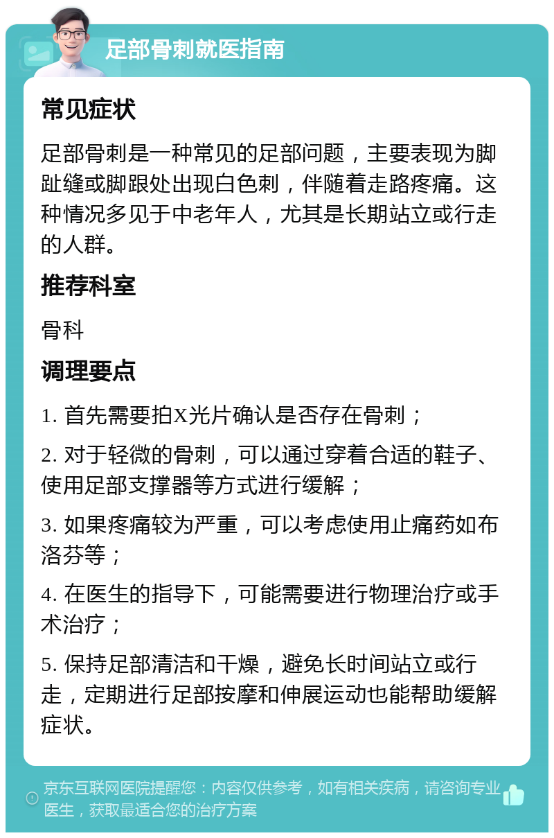 足部骨刺就医指南 常见症状 足部骨刺是一种常见的足部问题，主要表现为脚趾缝或脚跟处出现白色刺，伴随着走路疼痛。这种情况多见于中老年人，尤其是长期站立或行走的人群。 推荐科室 骨科 调理要点 1. 首先需要拍X光片确认是否存在骨刺； 2. 对于轻微的骨刺，可以通过穿着合适的鞋子、使用足部支撑器等方式进行缓解； 3. 如果疼痛较为严重，可以考虑使用止痛药如布洛芬等； 4. 在医生的指导下，可能需要进行物理治疗或手术治疗； 5. 保持足部清洁和干燥，避免长时间站立或行走，定期进行足部按摩和伸展运动也能帮助缓解症状。