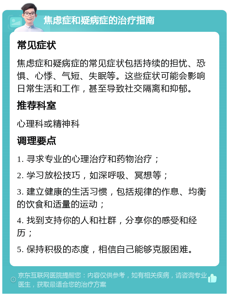 焦虑症和疑病症的治疗指南 常见症状 焦虑症和疑病症的常见症状包括持续的担忧、恐惧、心悸、气短、失眠等。这些症状可能会影响日常生活和工作，甚至导致社交隔离和抑郁。 推荐科室 心理科或精神科 调理要点 1. 寻求专业的心理治疗和药物治疗； 2. 学习放松技巧，如深呼吸、冥想等； 3. 建立健康的生活习惯，包括规律的作息、均衡的饮食和适量的运动； 4. 找到支持你的人和社群，分享你的感受和经历； 5. 保持积极的态度，相信自己能够克服困难。