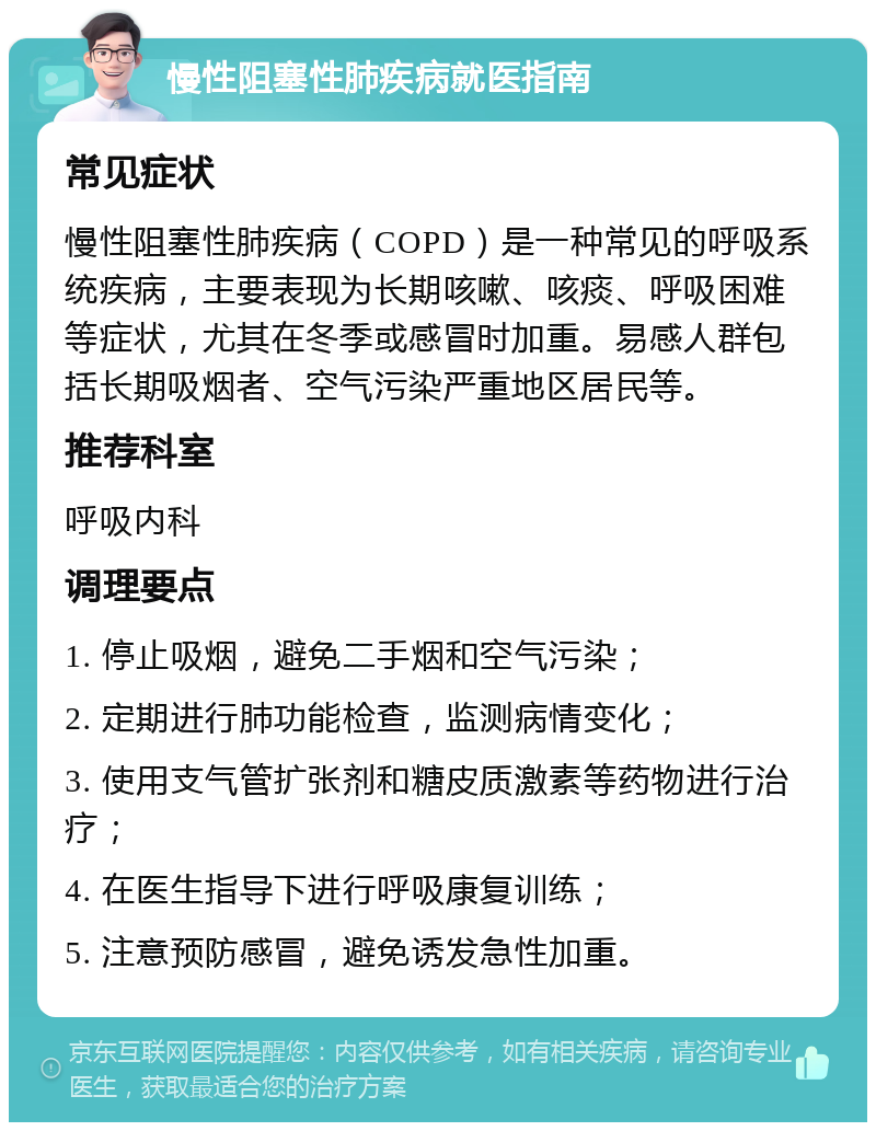 慢性阻塞性肺疾病就医指南 常见症状 慢性阻塞性肺疾病（COPD）是一种常见的呼吸系统疾病，主要表现为长期咳嗽、咳痰、呼吸困难等症状，尤其在冬季或感冒时加重。易感人群包括长期吸烟者、空气污染严重地区居民等。 推荐科室 呼吸内科 调理要点 1. 停止吸烟，避免二手烟和空气污染； 2. 定期进行肺功能检查，监测病情变化； 3. 使用支气管扩张剂和糖皮质激素等药物进行治疗； 4. 在医生指导下进行呼吸康复训练； 5. 注意预防感冒，避免诱发急性加重。